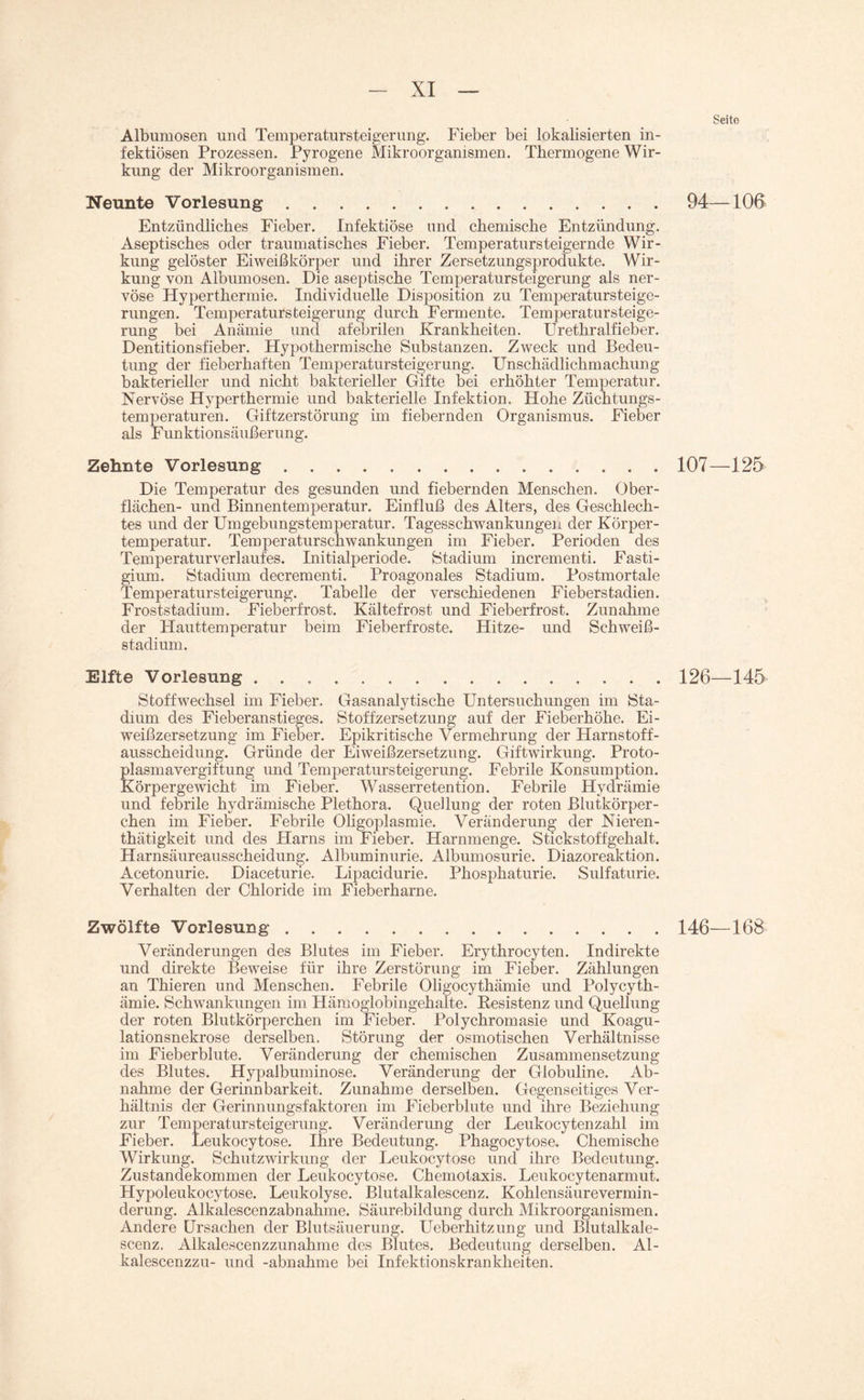 Seite Albumosen und Temperatursteigerung. Fieber bei lokalisierten in¬ fektiösen Prozessen. Pyrogene Mikroorganismen. Thermogene Wir¬ kung der Mikroorganismen. Neunte Vorlesung.94—106 Entzündliches Fieber. Infektiöse und chemische Entzündung. Aseptisches oder traumatisches Fieber. Temperatursteigernde Wir¬ kung gelöster Eiweißkörper und ihrer Zersetzungsprodukte. Wir¬ kung von Albumosen. Die aseptische Temperatursteigerung als ner¬ vöse Hyperthermie. Individuelle Disposition zu Temperatursteige¬ rungen. Temperatursteigerung durch Fermente. Temperatursteige¬ rung bei Anämie und afebrilen Krankheiten. Urethralfieber. Dentitionsfieber. Hypothermische Substanzen. Zweck und Bedeu¬ tung der fieberhaften Temperatursteigerung. Unschädlichmachung bakterieller und nicht bakterieller Gifte bei erhöhter Temperatur. Nervöse Hyperthermie und bakterielle Infektion. Hohe Züchtungs¬ temperaturen. Giftzerstörung im fiebernden Organismus. Fieber als Funktionsäußerung. Zehnte Vorlesung.107—125 Die Temperatur des gesunden und fiebernden Menschen. Ober¬ flächen- und Binnentemperatur. Einfluß des Alters, des Geschlech¬ tes und der Umgebungstemperatur. Tagesschwankungen der Körper¬ temperatur. Temperaturschwankungen im Fieber. Perioden des Temperaturverlaufes. Initialperiode. Stadium incrementi. Fasti- gium. Stadium decrementi. Proagonales Stadium. Postmortale Temperatursteigerung. Tabelle der verschiedenen Fieberstadien. Froststadium. Fieberfrost. Kältefrost und Fieberfrost. Zunahme der Hauttemperatur beim Fieberfroste. Hitze- und Schweiß¬ stadium. Elfte Vorlesung . .126—145 Stoffwechsel im Fieber. Gasanalytische Untersuchungen im Sta¬ dium des Fieberanstieges. Stoffzersetzung auf der Fieberhöhe. Ei¬ weißzersetzung im Fieber. Epikritische Vermehrung der Harnstoff¬ ausscheidung. Gründe der Eiweißzersetzung. Giftwirkung. Proto¬ plasmavergiftung und Temperatursteigerung. Febrile Konsumption. Körpergewicht im Fieber. Wasserretention. Febrile Hydrämie und febrile hydrämische Plethora. Quellung der roten Blutkörper¬ chen im Fieber. Febrile Oligoplasmie. Veränderung der Nieren - thätigkeit und des Harns im Fieber. Harnmenge. Stickstoffgehalt. Harnsäureausscheidung. Albuminurie. Albumosurie. Diazoreaktion. Acetonurie. Diaceturie. Lipacidurie. Phosphaturie. Sulfaturie. Verhalten der Chloride im Fieberharne. Zwölfte Vorlesung.146—168 Veränderungen des Blutes im Fieber. Erythrocyten. Indirekte und direkte Beweise für ihre Zerstörung im Fieber. Zählungen an Thieren und Menschen. Febrile Oligocythämie und Polycyth- ärnie. Schwankungen im Hänioglobingehalte. Resistenz und Quellung der roten Blutkörperchen im Fieber. Polychromasie und Koagu¬ lationsnekrose derselben. Störung der osmotischen Verhältnisse im Fieberblute. Veränderung der chemischen Zusammensetzung des Blutes. Hypalbuminose. Veränderung der Globuline. Ab¬ nahme der Gerinnbarkeit. Zunahme derselben. Gegenseitiges Ver¬ hältnis der Gerinnungsfaktoren im Fieberblute und ihre Beziehung zur Temperatursteigerung. Veränderung der Leukocytenzahl im Fieber. Leukocytose. Ihre Bedeutung. Phagocytose. Chemische Wirkung. Schutzwirkung der Leukocytose und ihre Bedeutung. Zustandekommen der Leukocytose. Chemotaxis. Leukocytenarmut. Hypoleukocytose. Leukolyse. Blutalkalescenz. Kohlensäure Vermin¬ derung. Alkalescenzabnahme. Säurebildung durch Mikroorganismen. Andere Ursachen der Blutsäuerung. Ueberhitzung und Blutalkale¬ scenz. Alkalescenzzunahme des Blutes. Bedeutung derselben. Al- kalescenzzu- und -abnahme bei Infektionskrankheiten.