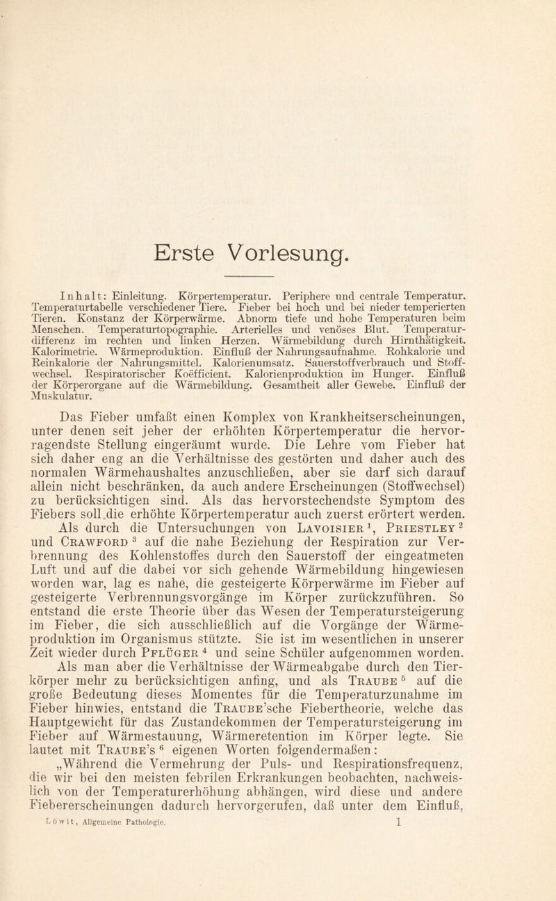 Erste Vorlesung. Inhalt: Einleitung. Körpertemperatur. Periphere und centrale Temperatur. Temperaturtabelle verschiedener Tiere. Fieber bei hoch und bei nieder temperierten Tieren. Konstanz der Körperwärme. Abnorm tiefe und hohe Temperaturen beim Menschen. Temperaturtopographie. Arterielles und venöses Blut. Temperatur¬ differenz im rechten und linken Herzen. Wärmebildung durch Hirnthätigkeit. Kalorimetrie. Wärmeproduktion. Einfluß der Nahrungsaufnahme. Rohkalorie und Reinkalorie der Nahrungsmittel. Kalorienumsatz. Sauerstoff verbrauch und Stoff¬ wechsel. Respiratorischer Koefficient. Kalorienproduktion im Hunger. Einfluß der Körperorgane auf die Wärmebildung. Gesamtheit aller Gewebe. Einfluß der Muskulatur. Das Fieber umfaßt einen Komplex von Krankheitserscheinungen, unter denen seit jeher der erhöhten Körpertemperatur die hervor¬ ragendste Stellung eingeräumt wurde. Die Lehre vom Fieber hat sich daher eng an die Verhältnisse des gestörten und daher auch des normalen Wärmehaushaltes anzuschließen, aber sie darf sich darauf allein nicht beschränken, da auch andere Erscheinungen (Stoffwechsel) zu berücksichtigen sind. Als das hervorstechendste Symptom des Fiebers soll,die erhöhte Körpertemperatur auch zuerst erörtert werden. Als durch die Untersuchungen von Lavoisier1, Priestley2 und Crawford 3 auf die nahe Beziehung der Respiration zur Ver¬ brennung des Kohlenstoffes durch den Sauerstoff der eingeatmeten Luft und auf die dabei vor sich gehende Wärmebildung hingewiesen worden war, lag es nahe, die gesteigerte Körperwärme im Fieber auf gesteigerte Verbrennungsvorgänge im Körper zurückzuführen. So entstand die erste Theorie über das Wesen der Temperatursteigerung im Fieber, die sich ausschließlich auf die Vorgänge der Wärme¬ produktion im Organismus stützte. Sie ist im wesentlichen in unserer Zeit wieder durch Pflüger 4 und seine Schüler aufgenommen worden. Als man aber die Verhältnisse der Wärmeabgabe durch den Tier¬ körper mehr zu berücksichtigen anfing, und als Traube 5 auf die große Bedeutung dieses Momentes für die Temperaturzunahme im Fieber hinwies, entstand die TRAUBE’sche Fiebertheorie, welche das Hauptgewicht für das Zustandekommen der Temperatursteigerung im Fieber auf Wärmestauung, Wärmeretention im Körper legte. Sie lautet mit Traube’s 6 eigenen Worten folgendermaßen: „Während die Vermehrung der Puls- und Respirationsfrequenz, die wir bei den meisten febrilen Erkrankungen beobachten, nachweis¬ lich von der Temperaturerhöhung abhängen, wird diese und andere Fiebererscheinungen dadurch hervorgerufen, daß unter dem Einfluß,