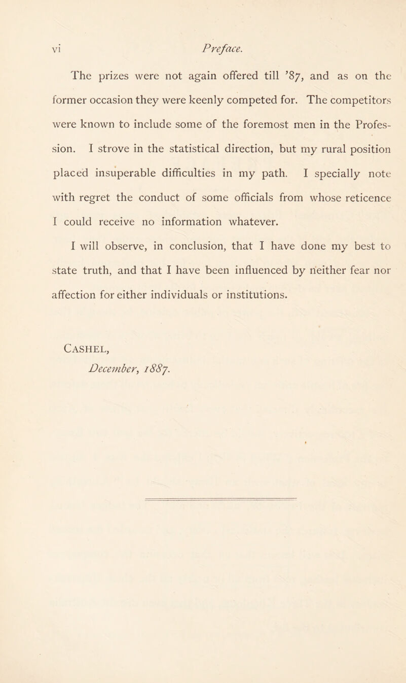 vi Preface. The prizes were not again offered till ’87, and as on the former occasion they were keenly competed for. The competitors were known to include some of the foremost men in the Profes¬ sion. I strove in the statistical direction, but my rural position placed insuperable difficulties in my path. I specially note with regret the conduct of some officials from whose reticence I could receive no information whatever. I will observe, in conclusion, that I have done my best to state truth, and that I have been influenced by neither fear nor affection for either individuals or institutions. Cashel, December, i88y.