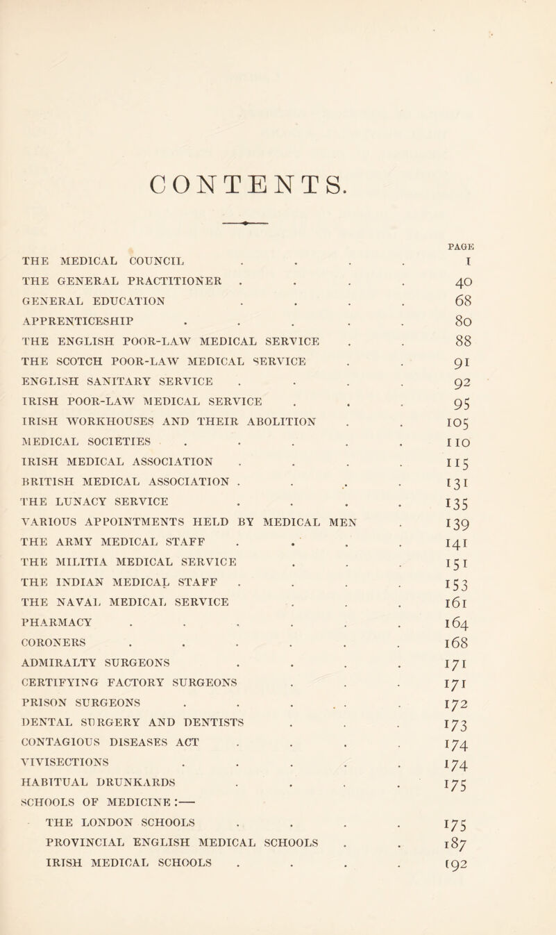 CONTENTS PAGE THE MEDICAL COUNCIL .... I THE GENERAL PRACTITIONER 40 GENERAL EDUCATION .... 68 APPRENTICESHIP ... 80 THE ENGLISH POOR-LAW MEDICAL SERVICE . . 88 THE SCOTCH POOR-LAW MEDICAL SERVICE . . 91 ENGLISH SANITARY SERVICE .... 92 IRISH POOR-LAW MEDICAL SERVICE ... 95 IRISH WORKHOUSES AND THEIR ABOLITION . . IO5 MEDICAL SOCIETIES . . . . . IIO IRISH MEDICAL ASSOCIATION . . . . I 15 BRITISH MEDICAL ASSOCIATION . . . . [31 THE LUNACY SERVICE . . . . 133 VARIOUS APPOINTMENTS HELD BY MEDICAL MEN . 139 THE ARMY MEDICAL STAFF . . . . 141 THE MILITIA MEDICAL SERVICE . . . 15 I THE INDIAN MEDICAL STAFF . . . . 133 THE NAVAL MEDICAL SERVICE . . . l6l PHARMACY . . . . . .164 CORONERS . . . . . .168 ADMIRALTY SURGEONS . . . . I/I CERTIFYING FACTORY SURGEONS . . . \J\ PRISON SURGEONS . . ... . 172 DENTAL SURGERY AND DENTISTS . . . 173 CONTAGIOUS DISEASES ACT . . . .174 VIVISECTIONS . . . . .174 HABITUAL DRUNKARDS . . . .173 SCHOOLS OF MEDICINE :- THE LONDON SCHOOLS . . . . 173 PROVINCIAL ENGLISH MEDICAL SCHOOLS . . 187 IRISH MEDICAL SCHOOLS . . . . [92