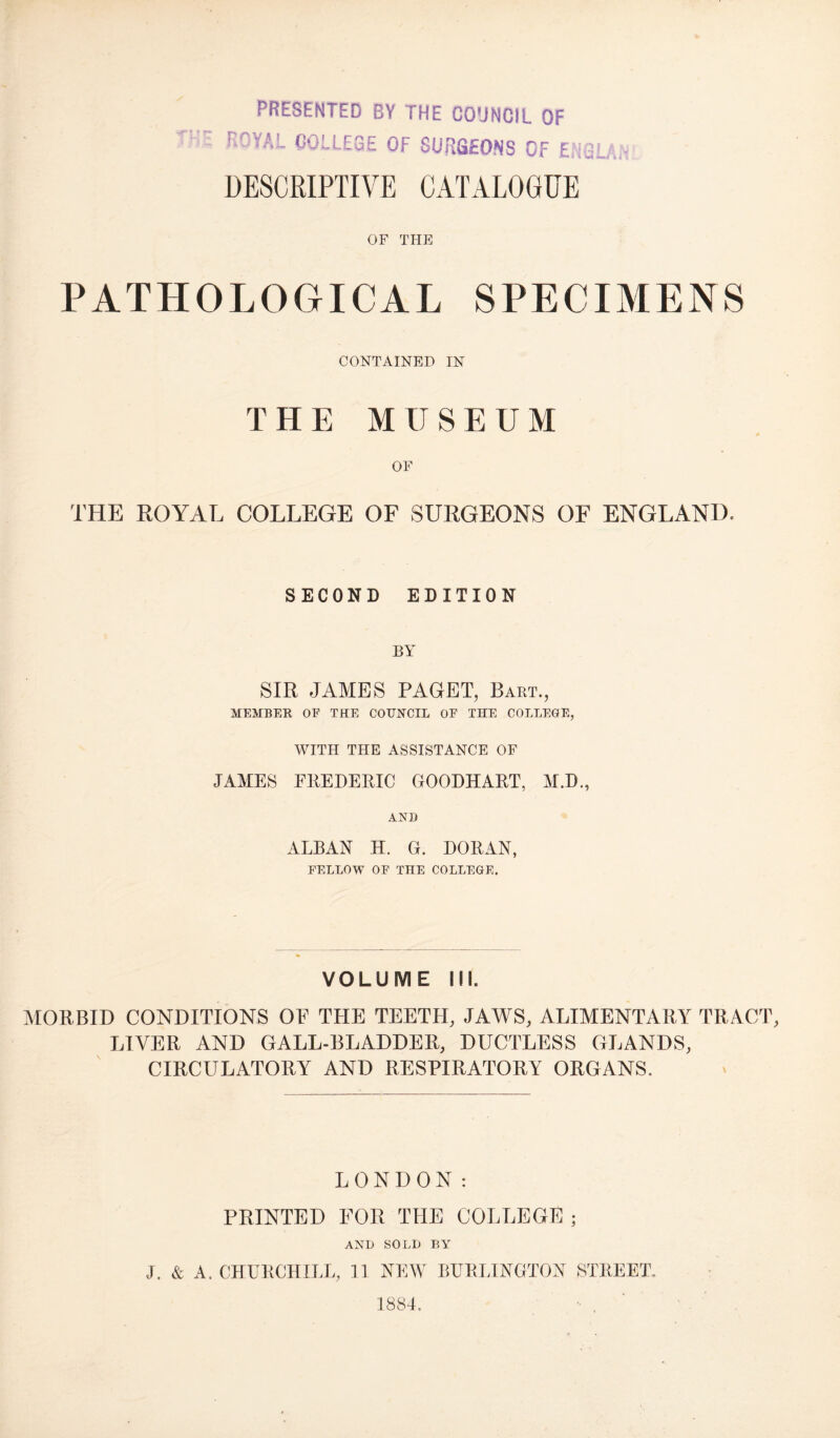 presented by the council of ROYAL COLLEGE OF SURGEONS OF ENGLAL DESCRIPTIVE CATALOGUE OF THE PATHOLOGICAL SPECIMENS CONTAINED IN THE MUSEUM OF THE ROYAL COLLEGE OF SURGEONS OF ENGLAND. SECOND EDITION BY SIR JAMES PAGET, Bart., MEMBER OF THE COUNCIL OF THE COLLEGE, WITH THE ASSISTANCE OF JAMES FREDERIC GOODHART, M.D., AND ALBAN H. G. DORAN, FELLOW OF THE COLLEGE. VOLUME III. MORBID CONDITIONS OE THE TEETH, JAWS, ALIMENTARY TRACT LIVER AND GALL-BLADDER, DUCTLESS GLANDS, CIRCULATORY AND RESPIRATORY ORGANS. LONDON: PRINTED FOR THE COLLEGE ; AND SOLD BY J. & A. CHURCHILL, 11 NEW BURLINGTON STREET. 1884. - ,