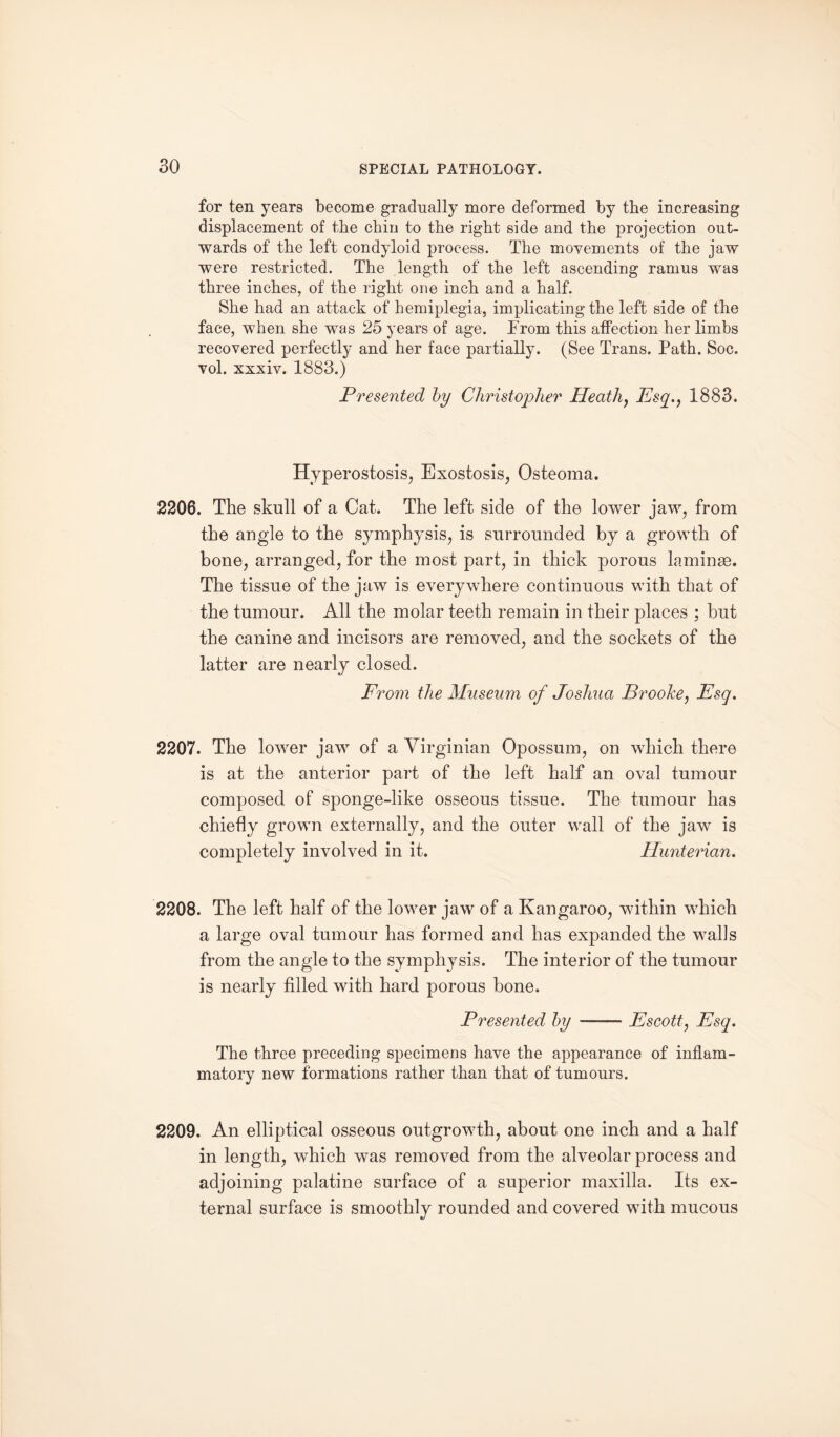 for ten years become gradually more deformed by the increasing displacement of the chin to the right side and the projection out¬ wards of the left condyloid process. The movements of the jaw were restricted. The length of the left ascending ramus was three inches, of the right one inch and a half. She had an attack of hemiplegia, implicating the left side of the face, when she was 25 years of age. From this affection her limbs recovered perfectly and her face partially. (See Trans. Path. Soc. vol. xxxiv. 1883.) Presented by Christopher Heath, Esq., 1883. Hyperostosis, Exostosis, Osteoma. 2206. The skull of a Cat. The left side of the lower jaw, from the angle to the symphysis, is surrounded by a growth of bone, arranged, for the most part, in thick porous laminae. The tissue of the jaw is everywhere continuous with that of the tumour. All the molar teeth remain in their places ; hut the canine and incisors are removed, and the sockets of the latter are nearly closed. From the Museum of Joshua Brooke, Esq. 2207. The lower jaw of a Virginian Opossum, on which there is at the anterior part of the left half an oval tumour composed of sponge-like osseous tissue. The tumour has chiefly grown externally, and the outer wall of the jaw is completely involved in it. Hunterian. 2208. The left half of the lower jaw of a Kangaroo, within which a large oval tumour has formed and has expanded the walls from the angle to the symphysis. The interior of the tumour is nearly filled with hard porous hone. Presented by-Escott, Esq. The three preceding specimens have the appearance of inflam¬ matory new formations rather than that of tumours. 2209. An elliptical osseous outgrowth, about one inch and a half in length, which was removed from the alveolar process and adjoining palatine surface of a superior maxilla. Its ex¬ ternal surface is smoothly rounded and covered with mucous