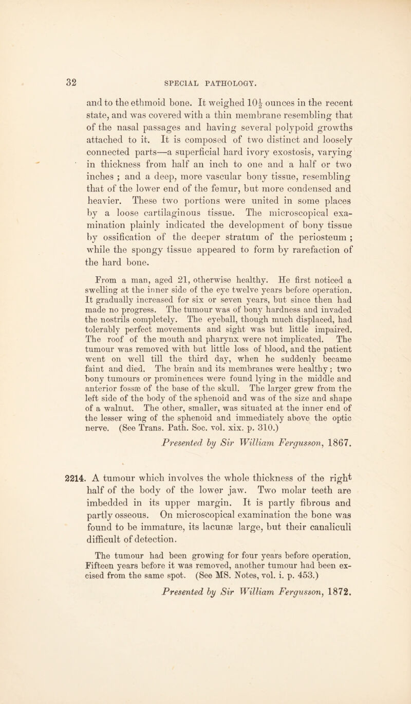 and to the ethmoid bone. It weighed 10^ ounces in the recent state, and was covered with a thin membrane resembling that of the nasal passages and having several polypoid growths attached to it. It is composed of two distinct and loosely connected parts—a superficial hard ivory exostosis, varying in thickness from half an inch to one and a half or two inches ; and a deep, more vascular bony tissue, resembling that of the lower end of the femur, but more condensed and heavier. These two portions were united in some places by a loose cartilaginous tissue. The microscopical exa¬ mination plainly indicated the development of bony tissue by ossification of the deeper stratum of the periosteum ; while the spongy tissue appeared to form by rarefaction of the hard bone. From a man, aged 21, otherwise healthy. He first noticed a swelling at the inner side of the eye twelve years before operation. It gradually increased for six or seven years, but since then had made no progress. The tumour was of bony hardness and invaded the nostrils completely. The eyeball, though much displaced, had tolerably perfect movements and sight wTas hut little impaired. The roof of the mouth and pharynx were not implicated. The tumour was removed with but little loss of blood, and the patient went on well till the third day, when he suddenly became faint and died. The brain and its membranes were healthy; two bony tumours or prominences were found lying in the middle and anterior fossae of the base of the skull. The larger grew from the left side of the body of the sphenoid and was of the size and shape of a walnut. The other, smaller, was situated at the inner end of the lesser wing of the sphenoid and immediately above the optic nerve. (See Trans. Path. Soc. vol. xix. p. 310.) Presented by Sir William Fergusson, 1867. 2214. A tumour which involves the whole thickness of the right half of the body of the lower jaw. Two molar teeth are imbedded in its upper margin. It is partly fibrous and partly osseous. On microscopical examination the bone was found to be immature, its lacunae large, but their canaliculi difficult of detection. The tumour had been growing for four years before operation. Fifteen years before it was removed, another tumour had been ex¬ cised from the same spot. (See MS. Notes, vol. i. p. 453.) Presented by Sir William Fergusson, 1872,