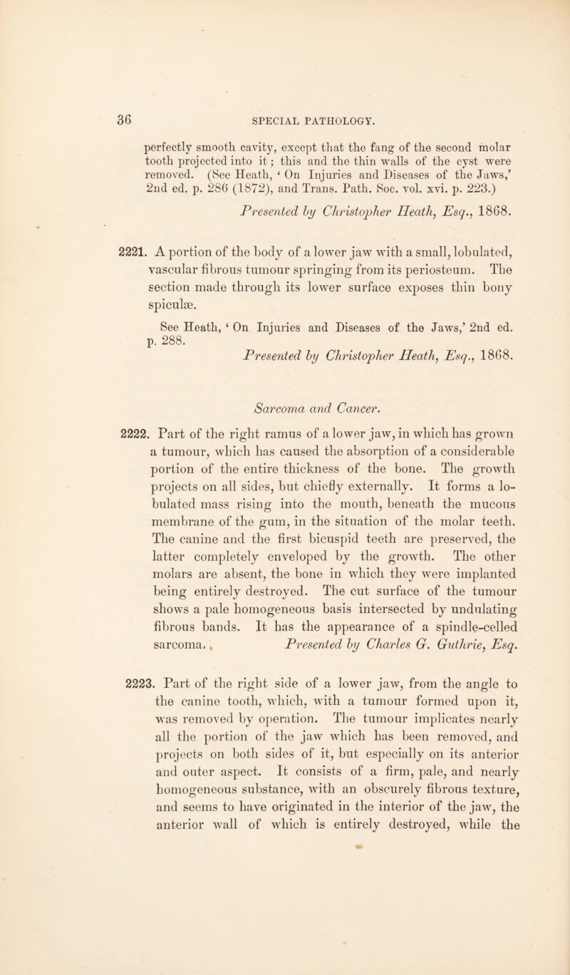 perfectly smooth cavity, except that the fang of the second molar tooth projected into it; this and the thin walls of the cyst were removed. (See Heath, ‘ On Injuries and Diseases of the Jaws/ 2nd ed. p. 286 (1872), and Trans. Path. Soc. vol. xvi. p. 223.) Presented by Christopher Heath, Esq., 1868. 2221. A portion of the body of a lower jaw with a small, lobnlated, vascular fibrous tumour springing from its periosteum. The section made through its lower surface exposes thin bony spiculse. See Heath, ‘ On Injuries and Diseases of the Jaws,’ 2nd ed. p. 288. Presented by Christopher Heath, Esq., 1868. Sarcoma and Cancer. 2222. Part of the right ramus of a lower jaw, in which has grown a tumour, which has caused the absorption of a considerable portion of the entire thickness of the bone. The growth projects on all sides, but chiefly externally. It forms a ta¬ bulated mass rising into the mouth, beneath the mucous membrane of the gum, in the situation of the molar teeth. The canine and the first bicuspid teeth are preserved, the latter completely enveloped by the growth. The other molars are absent, the bone in which they were implanted being entirely destroyed. The cut surface of the tumour shows a pale homogeneous basis intersected by undulating- fibrous bands. It has the appearance of a spindle-celled sarcoma. Presented by Charles G. Guthrie, Esq. 2223. Part of the right side of a lower jaw, from the angle to the canine tooth, which, with a tumour formed upon it, was removed by operation. The tumour implicates nearly all the portion of the jaw which has been removed, and projects on both sides of it, but especially on its anterior and outer aspect. It consists of a firm, pale, and nearly homogeneous substance, with an obscurely fibrous texture, and seems to have originated in the interior of the jaw, the anterior wall of which is entirely destroyed, while the