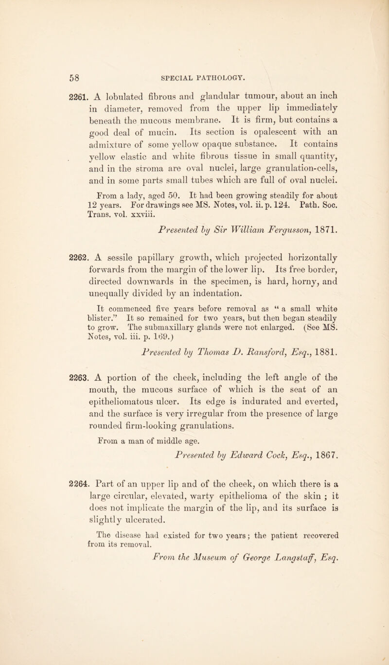 2261. A tabulated fibrous and glandular tumour, about an inch in diameter, removed from the upper lip immediately beneath the mucous membrane. It is firm, but contains a good deal of mucin. Its section is opalescent with an admixture of some yellow opaque substance. It contains yellow elastic and white fibrous tissue in small quantity, and in the stroma are oval nuclei, large granulation-cells, and in some parts small tubes which are full of oval nuclei. From a lady, aged 50. It had been growing steadily for about 12 years. For drawings see MS. Notes, vol. ii. p. 124. Path. Soc. Trans, vol. xxviii. Prese7ited by Sir William Fergus son, 1871. 2262. A sessile papillary growth, which projected horizontally forwards from the margin of the lower lip. Its free border, directed downwards in the specimen, is hard, horny, and unequally divided by an indentation. It commenced five years before removal as “ a small white blister.’’ It so remained for two years, but then began steadily to grow. The submaxillary glands were not enlarged. (See MS. Notes, vol. iii. p. 169.) Presented by Thomas D. Paris/'ord, Esq., 1881. 2263. A portion of the cheek, including the left angle of the mouth, the mucous surface of which is the seat of an epitheliomatous ulcer. Its edge is indurated and everted, and the surface is very irregular from the presence of large rounded firm-looking granulations. From a man of middle age. Presented by Edicard Cock, Esq., 1867. 2264. Part of an upper lip and of the cheek, on which there is a large circular, elevated, warty epithelioma of the skin ; it does not implicate the margin of the lip, and its surface is slightly ulcerated. The disease had existed for two years; the patient recovered from its removal.