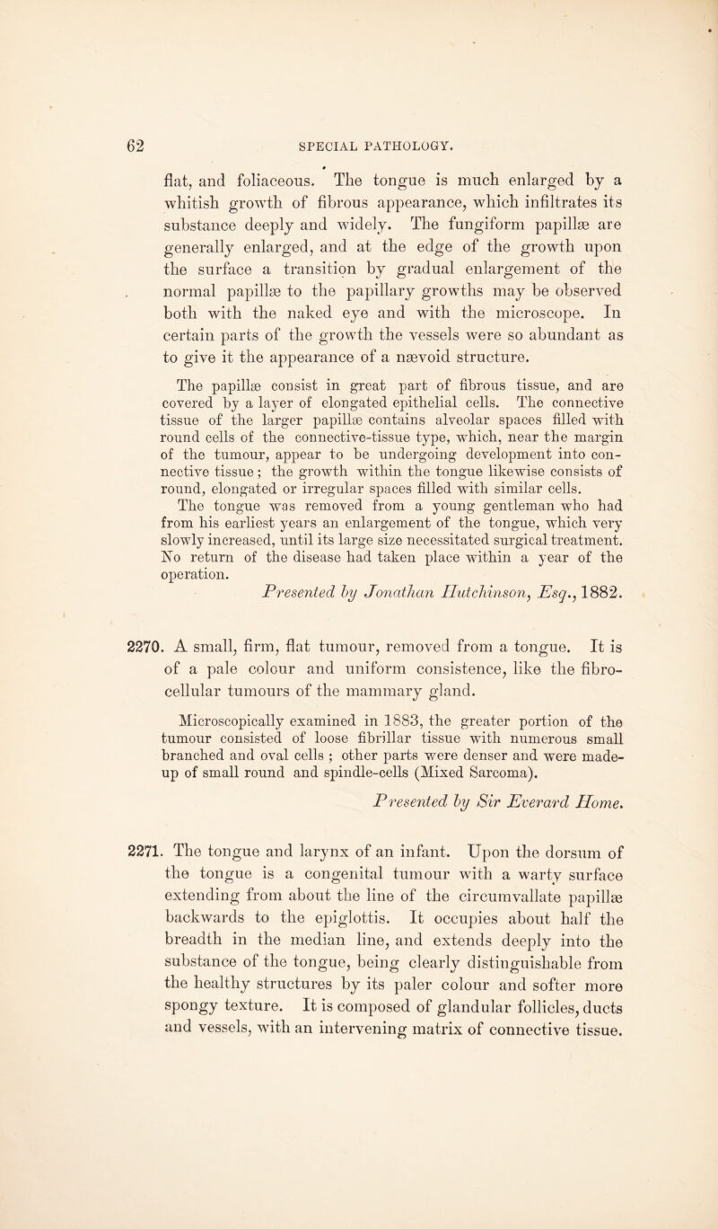 flat, and foliaceous. The tongue is much enlarged by a whitish growth of fibrous appearance, which infiltrates its substance deeply and widely. The fungiform papillae are generally enlarged, and at the edge of the growth upon the surface a transition by gradual enlargement of the normal papillae to the papillary growths may be observed both with the naked eye and with the microscope. In certain parts of the growth the vessels were so abundant as to give it the appearance of a naevoid structure. The papillae consist in great part of fibrous tissue, and are covered by a layer of elongated epithelial cells. The connective tissue of the larger papillae contains alveolar spaces filled with round cells of the connective-tissue type, which, near the margin of the tumour, appear to be undergoing development into con¬ nective tissue; the growth within the tongue likewise consists of round, elongated or irregular spaces filled with similar cells. The tongue was removed from a young gentleman who had from his earliest years an enlargement of the tongue, which very slowly increased, until its large size necessitated surgical treatment. No return of the disease had taken place within a year of the operation. Presented by Jonathan Hutchinson, Esg., 1882. 2270. A small, firm, flat tumour, removed from a tongue. It is of a pale colour and uniform consistence, like the fibro- cellular tumours of the mammary gland. Microscopically examined in 1883, the greater portion of the tumour consisted of loose fibrillar tissue with numerous small branched and oval cells ; other parts were denser and were made- up of small round and spindle-cells (Mixed Sarcoma). Presented by Sir Everard Home. 2271. The tongue and larynx of an infant. Upon the dorsum of the tongue is a congenital tumour with a warty surface extending from about the line of the circumvallate papillae backwards to the epiglottis. It occupies about half the breadth in the median line, and extends deeply into the substance of the tongue, being clearly distinguishable from the healthy structures by its paler colour and softer more spongy texture. It is composed of glandular follicles, ducts and vessels, with an intervening matrix of connective tissue.