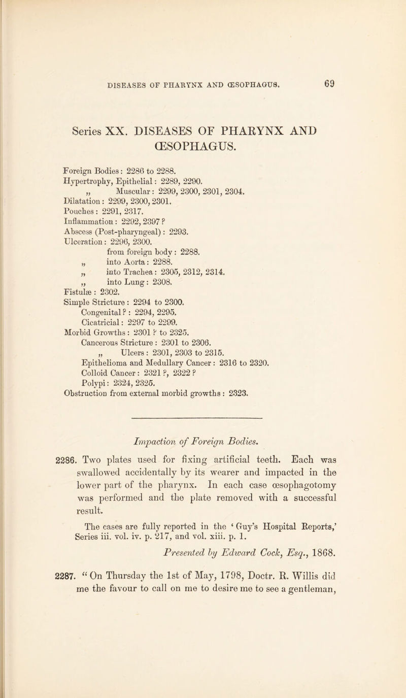 Series XX. DISEASES OF PHARYNX AND (ESOPHAGUS. Foreign Bodies : 2286 to 2288. Hypertrophy, Epithelial: 2289, 2290. „ Muscular: 2299, 2300, 2301, 2304. Dilatation : 2299, 2300,2301. Pouches: 2291, 2317. Inflammation : 2292, 2397 P Abscess (Post-pharyngeal): 2293. Ulceration: 2296, 2300. from foreign body : 2288. „ into Aorta: 2288. „ into Trachea : 2305, 2312, 2314. „ into Lung : 2308, Fistulse : 2302. Simple Stricture : 2294 to 2300. Congenital ? : 2294, 2295. Cicatricial: 2297 to 2299. Morbid Growths : 2301 P to 2325. Cancerous Stricture : 2301 to 2306. „ Ulcers : 2301, 2303 to 2315. Epithelioma and Medullary Cancer : 2316 to 2320. Colloid Cancer : 2321 P, 2322 P Polypi: 2324, 2325. Obstruction from external morbid growths : 2323. Impaction of Foreign Bodies. 2286. Two plates used for fixing artificial teeth. Each was swallowed accidentally by its wearer and impacted in the lower part of the pharynx. In each case oesophagotomy was performed and the plate removed with a successful result. The cases are fully reported in the c Guy’s Hospital Reports,’ Series iii. vol. iv. p. 217, and vol. xiii. p. 1. Presented by Edioard Cock, Esq., 1868. 2287. “ On Thursday the 1st of May, 1798, Doctr. R. Willis did me the favour to call on me to desire me to see a gentleman,