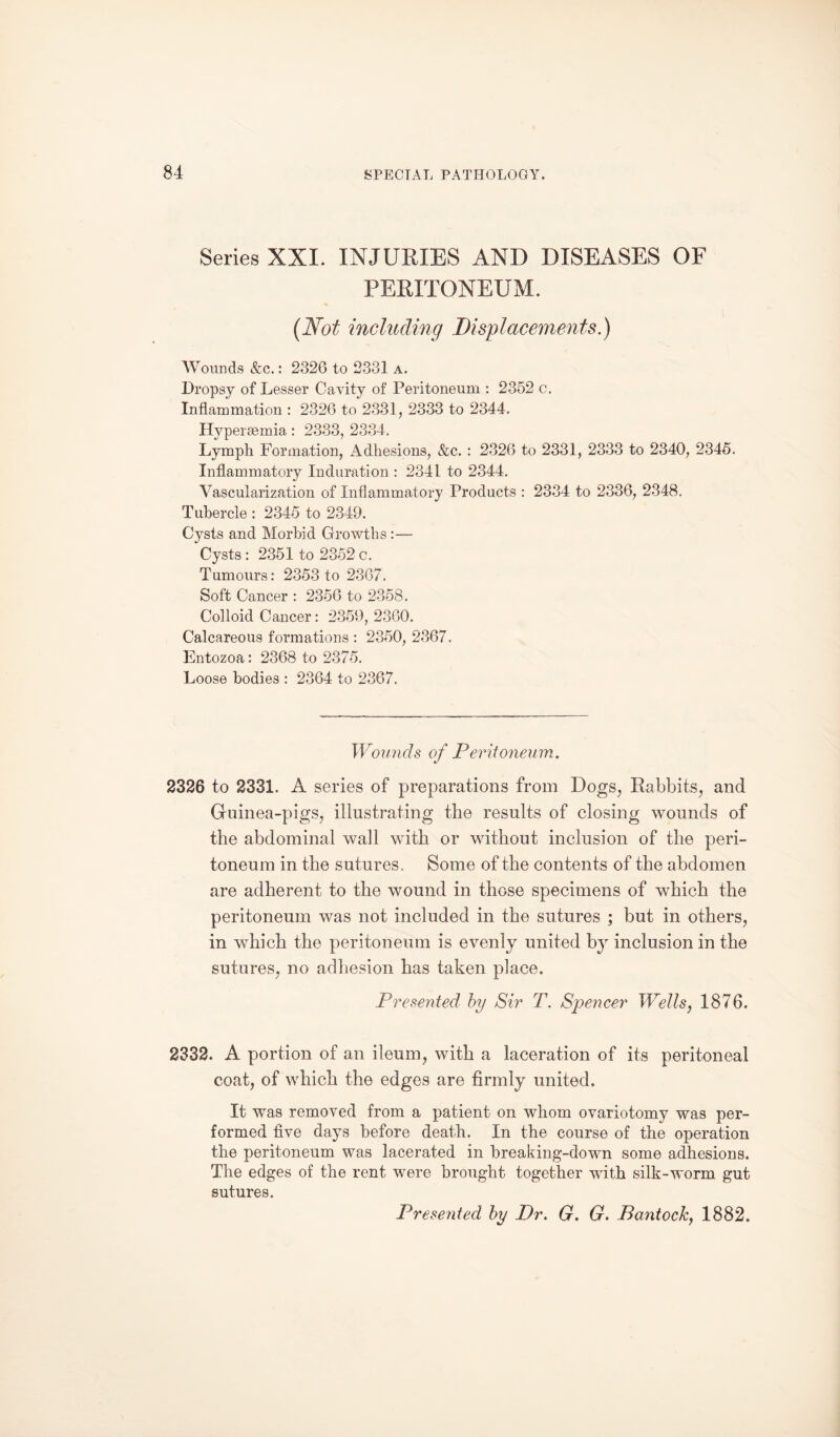 Series XXI. INJURIES AND DISEASES OF PERITONEUM. (Not including Displacements.) Wounds &c.: 2326 to 2331 a. Dropsy of Lesser Cavity of Peritoneum : 2352 c. Inflammation : 2326 to 2331, 2333 to 2344. Hyperaemia: 2333, 2334. Lymph Formation, Adhesions, &c. : 2326 to 2331, 2333 to 2340, 2345. Inflammatory Induration : 2341 to 2344. Vascularization of Inflammatory Products : 2334 to 2336, 2348. Tubercle : 2345 to 2349. Cysts and Morbid Growths :— Cysts : 2351 to 2352 c. Tumours: 2353 to 2367. Soft Cancer : 2356 to 2358. Colloid Cancer: 2359, 2360. Calcareous formations : 2350, 2367. Entozoa: 2368 to 2375. Loose bodies : 2364 to 2367. Wounds of Peritoneum. 2326 to 2331. A series of preparations from Dogs, Rabbits, and Guinea-pigs, illustrating the results of closing wounds of the abdominal wall with or without inclusion of the peri¬ toneum in the sutures. Some of the contents of the abdomen are adherent to the wound in those specimens of which the peritoneum was not included in the sutures ; but in others, in which the peritoneum is evenly united by inclusion in the sutures, no adhesion has taken place. Presented by Sir T. Spencer Wells, 1876. 2332. A portion of an ileum, with a laceration of its peritoneal coat, of which the edges are firmly united. It was removed from a patient on whom ovariotomy was per¬ formed five days before death. In the course of the operation the peritoneum was lacerated in breaking-down some adhesions. The edges of the rent were brought together with silk-worm gut sutures. Presented by Dr. G. G. Bantock, 1882.