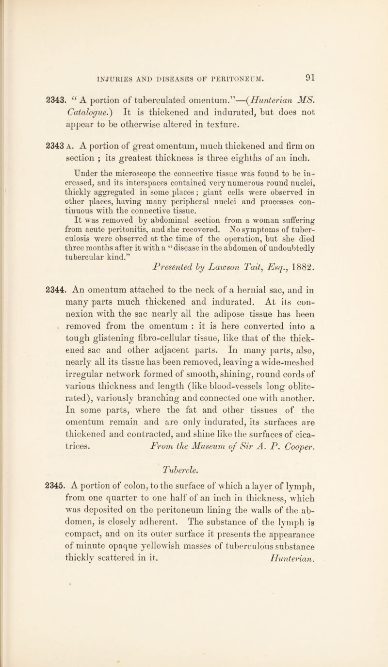 2343. “ A portion of tuberculated omentum.”—-(.Hunterian MS. Catalogue.) It is thickened and indurated, but does not appear to be otherwise altered in texture. 2343 A. A portion of great omentum, much thickened and firm on section ; its greatest thickness is three eighths of an inch. Under the microscope the connective tissue was found to be in¬ creased, and its interspaces contained very numerous round nuclei, thickly aggregated in some places; giant cells were observed in other places, having many peripheral nuclei and processes con¬ tinuous with the connective tissue. It was removed by abdominal section from a woman suffering from acute peritonitis, and she recovered. No symptoms of tuber¬ culosis were observed at the time of the operation, but she died three months after it with a “disease in the abdomen of undoubtedly tubercular kind.’7 Presented by Laivson Tait, Esq., 1882. 2344. An omentum attached to the neck of a hernial sac, and in many parts much thickened and indurated. At its con¬ nexion with the sac nearly all the adipose tissue has been, removed from the omentum : it is here converted into a tough glistening fibro-cellular tissue, like that of the thick¬ ened sac and other adjacent parts. In many parts, also, nearly all its tissue has been removed, leaving a wide-ineshed irregular network formed of smooth, shining, round cords of various thickness and length (like blood-vessels long oblite¬ rated), variously branching and connected one with another. In some parts, where the fat and other tissues of the omentum remain and are only indurated, its surfaces are thickened and contracted, and shine like the surfaces of cica¬ trices. From the Museum of Sir A. P. Cooper. Tubercle. 2345. A portion of colon, to the surface of which a layer of lymph, from one quarter to one half of an inch in thickness, which was deposited on the peritoneum lining the walls of the ab¬ domen, is closely adherent. The substance of the lymph is compact, and on its outer surface it presents the appearance of minute opaque yellowish masses of tuberculous substance thickly scattered in it. Hunterian.