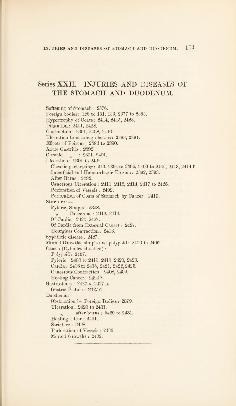 Series XXII. INJURIES AND DISEASES OF THE STOMACH AND DUODENUM. Softening of Stomach. : 2376. Foreign bodies : 128 to 131, 133, 2377 to 2383. Hypertrophy of Coats : 2414, 2415, 2428. Dilatation : 2411, 2428. Contraction : 2391, 2408, 2410. Ulceration from foreign bodies : 2383, 2394. Effects of Poisons : 2384 to 2390. Acute Gastritis : 2392. Chronic „ : 2391, 2401. Ulceration : 2391 to 2402. Chronic perforating : 210, 2394 to 2399, 2400 to 2402, 2413, 2414 ? Superficial and Haemorrhagic Erosion : 2392, 2393. After Burns : 2392. Cancerous Ulceration : 2411, 2413, 2414, 2417 to 2425. Perforation of Vessels : 2402. Perforation of Coats of Stomach by Cancer : 2419. Stricture :— Pyloric, Simple : 2398. „ Cancerous : 2413, 2414. OfCardia: 2425,2427. Of Cardia from External Causes : 2427. Hourglass Contraction : 2416. Syphilitic disease: 2427. Morbid Growths, simple and polypoid: 2403 to 2406. Cancer (Cylindrical-celled) :— Polypoid : 2407. Pyloric: 2408 to 2415, 2419, 2420, 2426. Cardia : 2416 to 2418, 2421, 2422,2425. Cancerous Contraction : 2408, 2409. Healing Cancer : 2424 P Gastrostomy: 2427 a, 2427 b. Gastric Fistula : 2427 c. Duodenum :— Obstruction by Foreign Bodies : 2379. Ulceration : 2429 to 2431. „ after burns : 2429 to 2431. Healing Ulcer : 2431. Stricture : 2428. Perforation of Vessels : 2430. Morbid Growths : 2432.