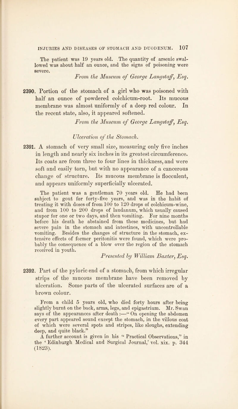 The patient was 19 years old. The quantity of arsenic swal¬ lowed was about half an ounce, and the signs of poisoning were severe. From the Museum of George Lang staff, Esq. 2390. Portion of the stomach of a girl who was poisoned with half an ounce of powdered colchicum-root. Its mucous membrane was almost uniformly7 of a deep red colour. In the recent state, also, it appeared softened. From the Museum of George Lang staff, Esq. Ulceration of the Stomach. 2391. A stomach of very small size, measuring only five inches in length and nearly six inches in its greatest circumference. Its coats are from three to four lines in thickness, and were soft and easily torn, but with no appearance of a cancerous change of structure. Its mucous membrane is flocculent, and appears uniformly superficially ulcerated. The patient was a gentleman 70 years old. He had been subject to gout for forty-five years, and was in the habit of treating it with doses of from 100 to 120 drops of colchicum-wine, and from 100 to 200 drops of laudanum, which usually caused stupor for one or two days, and then vomiting. Por nine months before his death he abstained from these medicines, but had severe pain in the stomach and intestines, with uncontrollable vomiting. Besides the changes of structure in the stomach, ex¬ tensive effects of former peritonitis were found, which were pro¬ bably the consequence of a blow over the region of the stomach received in youth. Presented by William Baxter, Esq. 2392. Part of the pyloric end of a stomach, from which irregular strips of the mucous membrane have been removed by ulceration. Some parts of the ulcerated surfaces are of a brown colour. Prom a child 5 years old, who died forty hours after being slightly burnt on the back, arms, legs, and epigastrium. Mr. Swan says of the appearances after death :—“ On opening the abdomen every part appeared sound except the stomach, in the villous coat of which were several spots and stripes, like sloughs, extending deep, and quite black.” A further account is given in his “ Practical Observations,” in the ‘ Edinburgh Medical and Surgical Journal,7 vol, xix, p. 344 (1823).