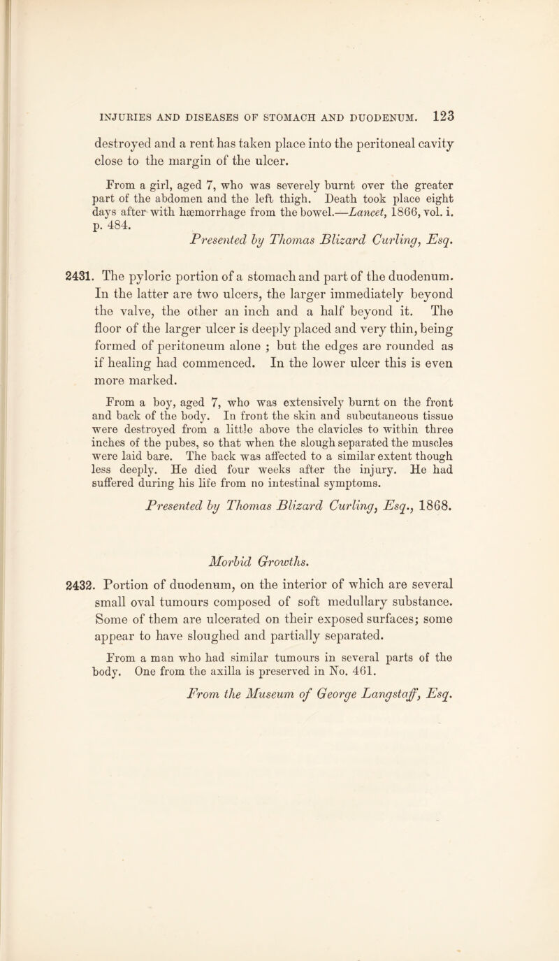destroyed and a rent has taken place into the peritoneal cavity close to the margin of the ulcer. From a girl, aged 7, who was severely burnt over the greater part of the abdomen and the left thigh. Death took place eight days after with haemorrhage from the bowel.—Lancet, 1866, vol. i. p. 484. Presented by Thomas Blizard Curling, Esq. 2431. The pyloric portion of a stomach and part of the duodenum. In the latter are two ulcers, the larger immediately beyond the valve, the other an inch and a half beyond it. The floor of the larger ulcer is deeply placed and very thin, being formed of peritoneum alone ; but the edges are rounded as if healing had commenced. In the lower ulcer this is even more marked. From a boy, aged 7, who was extensively burnt on the front and back of the body. In front the skin and subcutaneous tissue were destroyed from a little above the clavicles to within three inches of the pubes, so that when the slough separated the muscles were laid bare. The back was affected to a similar extent though less deeply. He died four weeks after the injury. He had suffered during his life from no intestinal symptoms. Presented by Thomas Blizard Curling, Esq., 1868. Morbid Growths. 2432. Portion of duodenum, on the interior of which are several small oval tumours composed of soft medullary substance. Some of them are ulcerated on their exposed surfaces; some appear to have sloughed and partially separated. From a man who had similar tumours in several parts of the body. One from the axilla is preserved in Ho. 461.