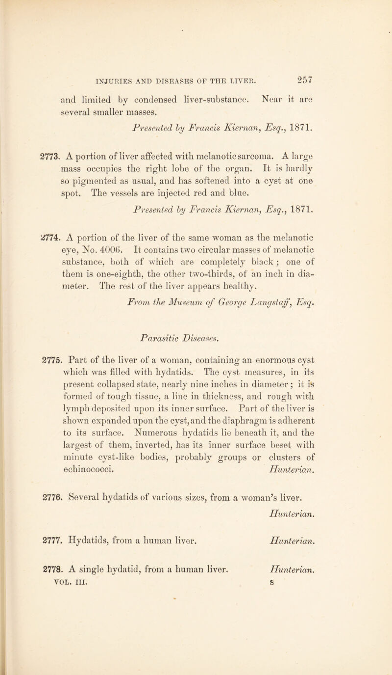 and limited by condensed liver-substance. Near it are several smaller masses. Presented by Francis Kiernan, Esq,, 1871. 2773. A portion of liver affected with melanotic sarcoma. A large mass occupies the right lobe of the organ. It is hardly so pigmented as usual, and has softened into a cyst at one spot. The vessels are injected red and blue. Presented by Francis Kiernan, Esq., 1871. 2774. A portion of the liver of the same woman as the melanotic eye, No. 4006. It contains two circular masses of melanotic substance, both of which are completely black ; one of them is one-eighth, the other two-thirds, of an inch in dia¬ meter. The rest of the liver appears healthy. F, •oni the Museum of George Lang staff’, Esq. Parasitic Diseases. 2775. Part of the liver of a woman, containing an enormous cyst which was filled with hydatids. The cyst measures, in its present collapsed state, nearly nine inches in diameter ; it is formed of tough tissue, a line in thickness, and rough with lymph deposited upon its inner surface. Part of the liver is shown expanded upon the cyst, and the diaphragm is adherent to its surface. Numerous hydatids lie beneath it, and the largest of them, inverted, has its inner surface beset with minute cyst-like bodies, probably groups or clusters of echinococci. Hunterian. 2776. Several hydatids of various sizes, from a woman’s liver. Hunterian. 2777. Hydatids, from a human liver. Hunterian. 2778. A single hydatid, from a human liver. Hunterian.