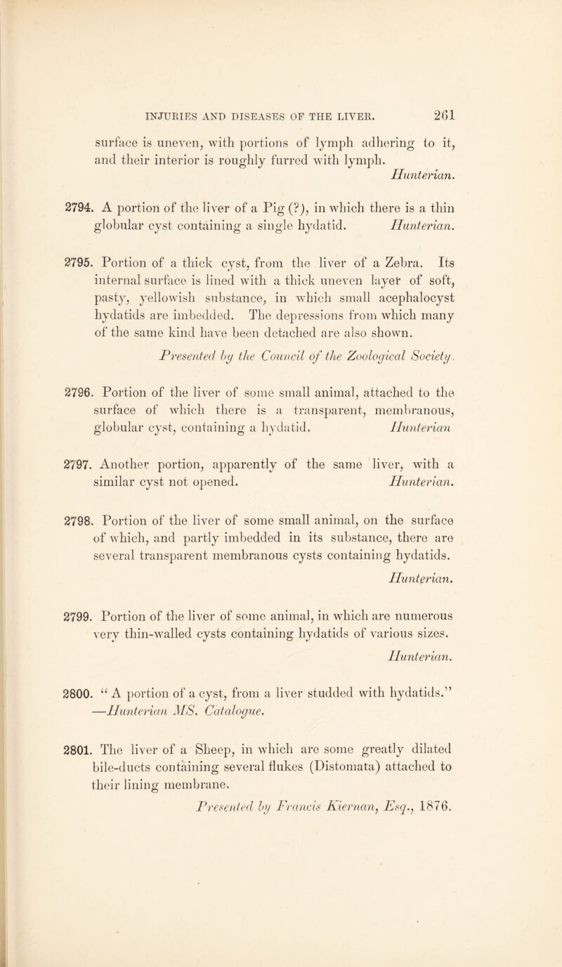 surface is uneven, with portions of lymph adhering to it, and their interior is roughly furred with lymph. Hunterian. 2794. A portion of the liver of a Pig (?), in which there is a thin globular cyst containing a single hydatid. Hunterian. 2795. Portion of a thick cyst, from the liver of a Zebra. Its internal surface is lined with a thick uneven layer of soft, pasty, yellowish substance, in which small acephalocyst hydatids are imbedded. The depressions from which many of the same kind have been detached are also shown. Presented by the Council of the Zoological Society, 2796. Portion of the liver of some small animal, attached to the surface of which there is a transparent, membranous, globular cyst, containing a hydatid. Hunterian 2797. Another portion, apparently of the same liver, with a similar cyst not opened. Hunterian. 2798. Portion of the liver of some small animal, on the surface of which, and partly imbedded in its substance, there are several transparent membranous cysts containing hydatids. Hunterian. 2799. Portion of the liver of some animal, in which are numerous very thin-walled cysts containing hydatids of various sizes. Hunterian. 2800. u A portion of a cyst, from a liver studded with hydatids.” —Hunterian MS. Catalogue. 2801. The liver of a Sheep, in which are some greatly dilated bile-ducts containing several flukes (Distomata) attached to their lining membrane. Presented by Francis Kiernan, Esq., 1876.