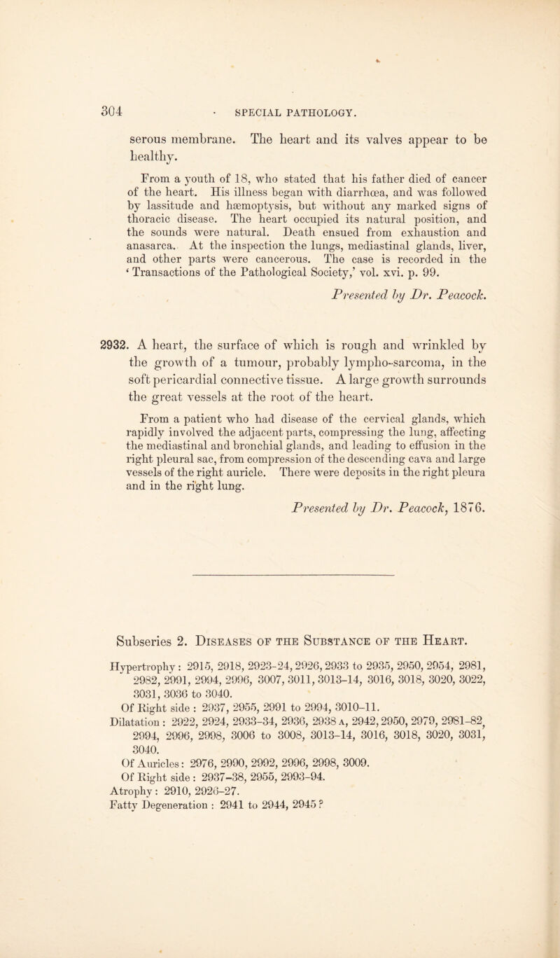 serous membrane. The heart and its valves appear to be healthy. From a youth of 18, who stated that his father died of cancer of the heart. His illness began with diarrhoea, and was followed by lassitude and haemoptysis, but without any marked signs of thoracic disease. The heart occupied its natural position, and the sounds were natural. Death ensued from exhaustion and anasarca. At the inspection the lungs, mediastinal glands, liver, and other j)arts were cancerous. The case is recorded in the ‘ Transactions of the Pathological Society,’ vol. xvi. p. 99. Presented by Dr. Peacock. 2932. A heart, the surface of which is rough and wrinkled by the growth of a tumour, probably lymphosarcoma, in the soft pericardial connective tissue. A large growth surrounds the great vessels at the root of the heart. From a patient who had disease of the cervical glands, which rapidly involved the adjacent parts, compressing the lung, affecting the mediastinal and bronchial glands, and leading to effusion in the right pleural sac, from compression of the descending cava and large vessels of the right auricle. There were deposits in the right pleura and in the right lung. Presented by Dr. Peacock, 1876. Subseries 2. Diseases of the Substance of the Heart. Hypertrophy : 2915, 2918, 2923-24, 2926, 2933 to 2935, 2950, 2954, 2981, 2982, 2991, 2994, 2996, 3007, 3011, 3013-14, 3016, 3018, 3020, 3022, 3031, 3036 to 3040. Of Right side : 2937, 2955, 2991 to 2994, 3010-11. Dilatation: 2922, 2924, 2933-34, 2936, 2938a, 2942,2950, 2979, 2981-82 2994, 2996, 2998, 3006 to 3008, 3013-14, 3016, 3018, 3020, 3031, 3040. Of Auricles: 2976, 2990, 2992, 2996, 2998, 3009. Of Right side : 2937-38, 2955, 2993-94. Atrophy: 2910, 2926-27. Fatty Degeneration : 2941 to 2944, 2945 ?