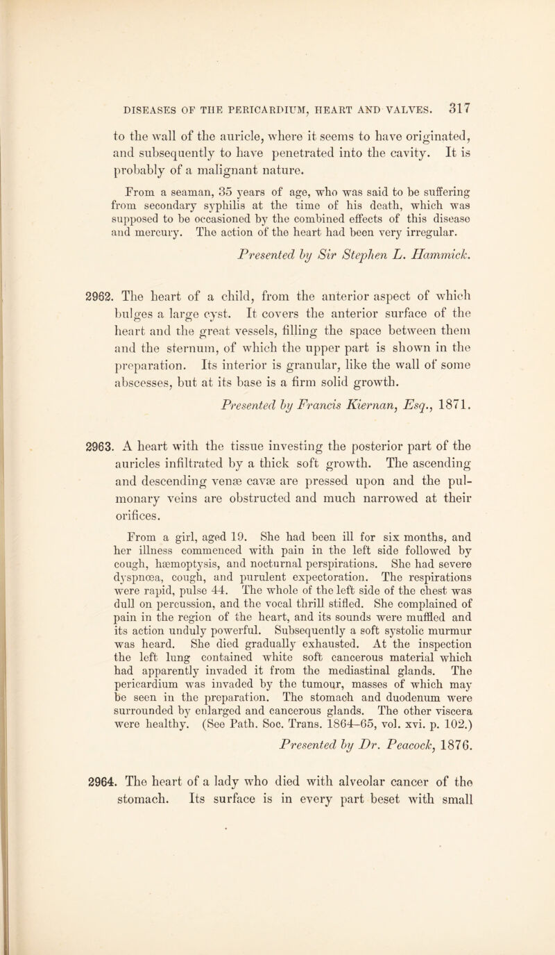 to the wall of the auricle, where it seems to have originated, and subsequently to have penetrated into the cavity. It is probably of a malignant nature. Prom a seaman, 35 years of age, who was said to he suffering from secondary syphilis at the time of his death, which was supposed to be occasioned by the combined effects of this disease and mercury. The action of the heart had been very irregular. Presented by Sir Stephen L. Hammick. 2962. The heart of a child, from the anterior aspect of which bulges a large cyst. It covers the anterior surface of the heart and the great vessels, filling the space between them and the sternum, of which the upper part is shown in the preparation. Its interior is granular, like the wall of some abscesses, but at its base is a firm solid growth. Presented by Francis Kiernan, Esq., 1871, 2963. A heart with the tissue investing the posterior part of the auricles infiltrated by a thick soft growth. The ascending and descending venae cavae are pressed upon and the pul¬ monary veins are obstructed and much narrowed at their orifices. Prom a girl, aged 19. She had been ill for six months, and her illness commenced with pain in the left side followed by cough, haemoptysis, and nocturnal perspirations. She had severe dyspnoea, cough, and purulent expectoration. The respirations were rapid, pulse 44. The whole of the left side of the chest was dull on percussion, and the vocal thrill stifled. She complained of pain in the region of the heart, and its sounds were muffled and its action unduly powerful. Subsequently a soft systolic murmur was heard. She died gradually exhausted. At the inspection the left lung contained white soft cancerous material which had apparently invaded it from the mediastinal glands. The pericardium was invaded by the tumour, masses of which may be seen in the preparation. The stomach and duodenum were surrounded by enlarged and cancerous glands. The other viscera were healthy. (See Path. Soc. Trans. 1864-65, vol. xvi. p. 102.) Presented by Dr. Peacock, 1876. 2964. The heart of a lady who died with alveolar cancer of the stomach. Its surface is in every part beset with small