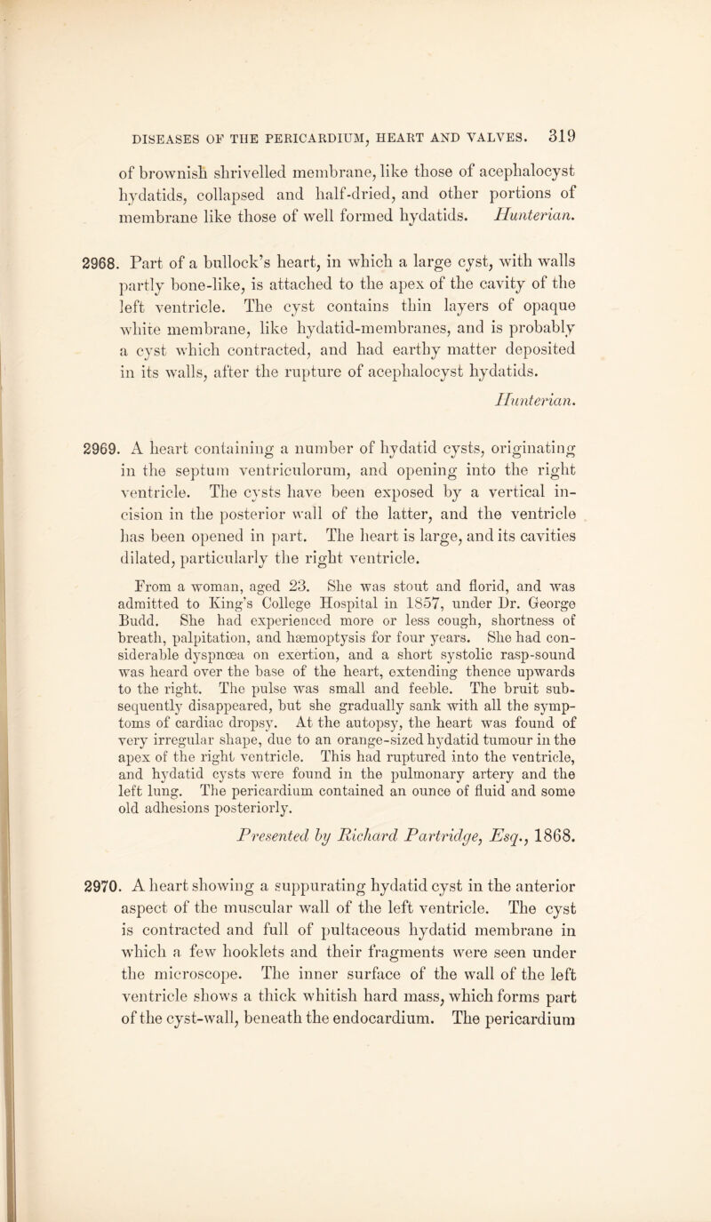 of brownish shrivelled membrane, like those of aceplialocyst hydatids, collapsed and half-dried, and other portions of membrane like those of well formed hydatids. Hunterian. 2968. Part of a bullock’s heart, in which a large cyst, with walls partly bone-like, is attached to the apex of the cavity of the left ventricle. The cyst contains thin layers of opaque white membrane, like hydatid-membranes, and is probably a cyst which contracted, and had earthy matter deposited in its walls, after the rupture of aceplialocyst hydatids. Hunterian. 2969. A heart containing a number of hydatid cysts, originating in the septum ventriculorum, and opening into the right ventricle. The cysts have been exposed by a vertical in¬ cision in the posterior wall of the latter, and the ventricle has been opened in part. The heart is large, and its cavities dilated, particularly the right ventricle. Prom a woman, aged 23. She was stout and florid, and was admitted to King’s College Hospital in 1857, under Dr. Georgo Budd. She had experienced more or less cough, shortness of breath, palpitation, and haemoptysis for four years. She had con¬ siderable dyspnoea on exertion, and a short systolic rasp-sound was heard over the base of the heart, extending thence upwards to the right. The pulse was small and feeble. The bruit sub¬ sequently disappeared, but she gradually sank with all the symp¬ toms of cardiac dropsy. At the autopsy, the heart was found of very irregular shape, due to an orange-sized hydatid tumour in the apex of the right ventricle. This had ruptured into the ventricle, and hydatid cysts were found in the pulmonary artery and the left lung. The pericardium contained an ounce of fluid and some old adhesions posteriorly. Presented by Richard Partridge, Esq., 1868. 2970. A heart showing a suppurating hydatid cyst in the anterior aspect of the muscular wall of the left ventricle. The cyst is contracted and full of pultaceous hydatid membrane in which a few hooklets and their fragments were seen under the microscope. The inner surface of the wall of the left ventricle shows a thick whitish hard mass, which forms part of the cyst-wall, beneath the endocardium. The pericardium