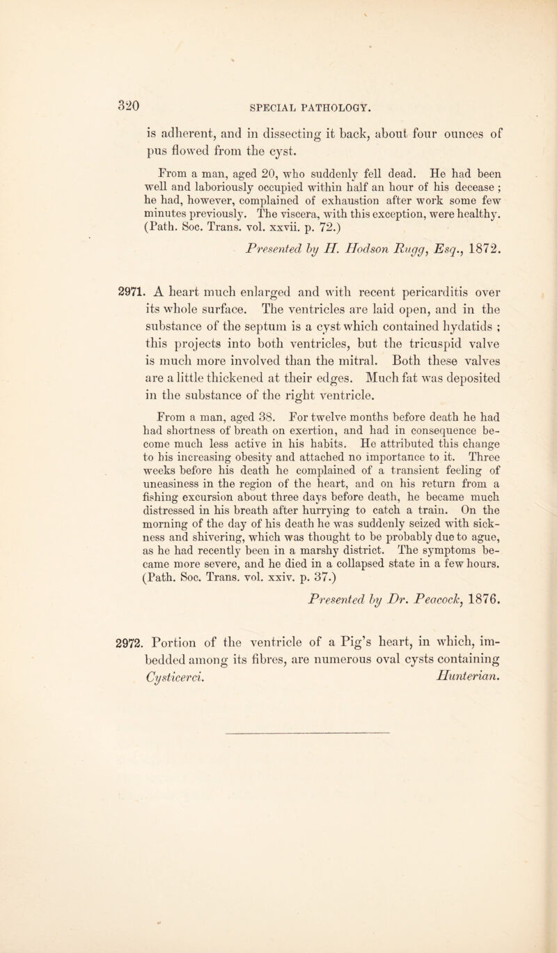 is adherent, and in dissecting it back, about four ounces of pus flowed from the cyst. Prom a man, aged 20, who suddenly fell dead. He had been well and laboriously occupied within half an hour of his decease ; he had, however, complained of exhaustion after work some few minutes previously. The viscera, with this exception, were healthy. (Path. Soc. Trans, vol. xxvii. p. 72.) Presented by H. Hodson Rugg, Esq., 1872. 2971. A heart much enlarged and with recent pericarditis over its whole surface. The ventricles are laid open, and in the substance of the septum is a cyst which contained hydatids ; this projects into both ventricles, but the tricuspid valve is much more involved than the mitral. Both these valves are a little thickened at their edges. Much fat wras deposited in the substance of the right ventricle. From a man, aged 38. For twelve months before death he had had shortness of breath on exertion, and had in consequence be¬ come much less active in his habits. He attributed this change to his increasing obesity and attached no importance to it. Three weeks before his death he complained of a transient feeling of uneasiness in the region of the heart, and on his return from a fishing excursion about three days before death, he became much distressed in his breath after hurrying to catch a train. On the morning of the day of his death he was suddenly seized with sick¬ ness and shivering, which was thought to be probably due to ague, as he had recently been in a marshy district. The symptoms be¬ came more severe, and he died in a collapsed state in a few hours. (Path. Soc. Trans, vol. xxiv. p. 37.) Presented by Dr. Peacock, 1876. 2972. Portion of the ventricle of a Pig’s heart, in which, im¬ bedded among its fibres, are numerous oval cysts containing Cysticerci. Hunterian.