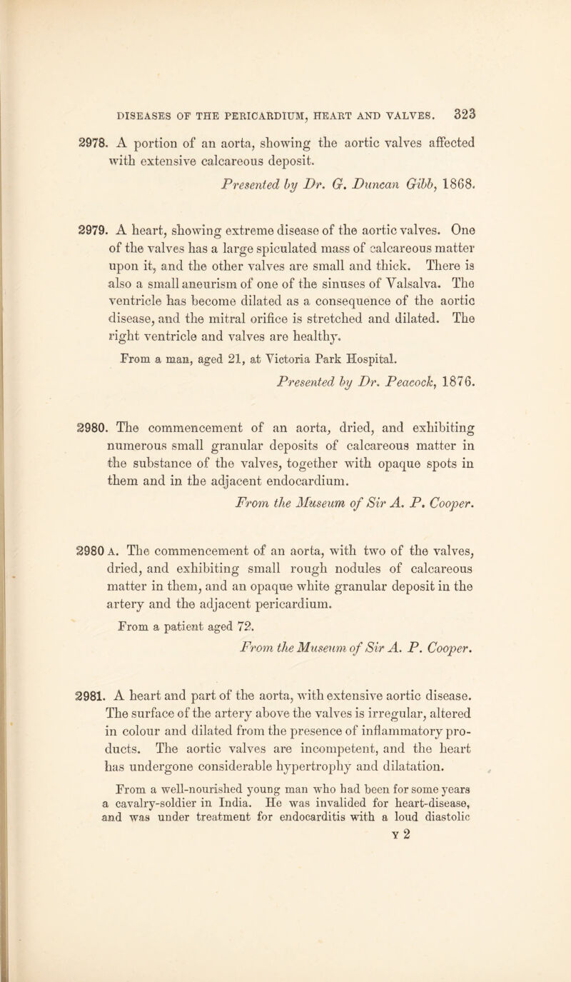 2978. A portion of an aorta, showing the aortic valves affected with extensive calcareous deposit. Presented by Dr. G. Duncan Gibb, 1868. 2979. A heart, showing extreme disease of the aortic valves. One of the valves has a large spiculated mass of calcareous matter upon it, and the other valves are small and thick. There is also a small aneurism of one of the sinuses of Valsalva. The ventricle has become dilated as a consequence of the aortic disease, and the mitral orifice is stretched and dilated. The right ventricle and valves are healthy. From a man, aged 21, at Victoria Park Hospital. Presented^ by Dr. Peacock, 1876. 2980. The commencement of an aorta, dried, and exhibiting numerous small granular deposits of calcareous matter in the substance of the valves, together writh opaque spots in them and in the adjacent endocardium. From the Museum of Sir A. P. Cooper. 2980 A. The commencement of an aorta, with two of the valves, dried, and exhibiting small rough nodules of calcareous matter in them, and an opaque white granular deposit in the artery and the adjacent pericardium. From a patient aged 72. From the Museum of Sir A. P. Cooper. 2981. A heart and part of the aorta, with extensive aortic disease. The surface of the artery above the valves is irregular, altered in colour and dilated from the presence of inflammatory pro¬ ducts. The aortic valves are incompetent, and the heart has undergone considerable hypertrophy and dilatation. From a well-nourished young man who had been for some years a cavalry-soldier in India. He was invalided for heart-disease, and was under treatment for endocarditis with a loud diastolic y 2