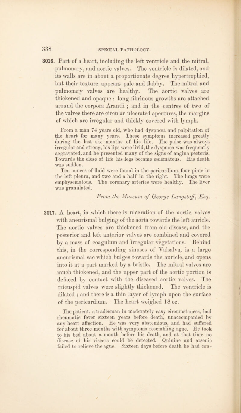 3016. Part of a heart, including the left ventricle and the mitral, pulmonary, and aortic valves. The ventricle is dilated, and its walls are in about a proportionate degree hypertrophied, but their texture appears pale and flabby. The mitral and pulmonary valves are healthy. The aortic valves are thickened and opaque : long fibrinous growths are attached around the corpora Arantii ; and in the centres of two of the valves there are circular ulcerated apertures, the margins of which are irregular and thickly covered with lymph. Prom a man 74 years old, who had dyspnoea and palpitation of the heart for many years. These symptoms increased greatly during the last six months of his life. The pulse was always irregular and strong, his lips were livid, the dyspnoea was frequently aggravated, and he presented many of the signs of angina pectoris. Towards the close of life his legs became cedematous. His death was sudden. Ten ounces of fluid were found in the pericardium, four pints in the left pleura, and two and a half in the right. The lungs were emphysematous. The coronary arteries were healthy. The liver was granulated. From the Museum of George Lang staff, Esq. 3017. A heart, in which there is ulceration of the aortic valves with aneurismal bulging of the aorta towards the left auricle. The aortic valves are thickened from old disease, and the posterior and left anterior valves are combined and covered by a mass of coagulum and irregular vegetations. Behind this, in the corresponding sinuses of Valsalva, is a large aneurismal sac which bulges towards the auricle, and opens into it at a part marked by a bristle. The mitral valves are much thickened, and the upper part of the aortic portion is defaced by contact with the diseased aortic valves. The tricuspid valves were slightly thickened. The ventricle is dilated ; and there is a thin layer of lymph upon the surface of the pericardium. The heart weighed 18 oz. The patient, a tradesman in moderately easy circumstances, had rheumatic fever sixteen years before death, unaccompanied by any heart affection. He was very abstemious, and had suffered for about three months with symptoms resembling ague. He took to his bed about a month before his death, and at that time no disease of his viscera could be detected. Quinine and arsenic failed to relieve the ague. Sixteen days before death he had con-