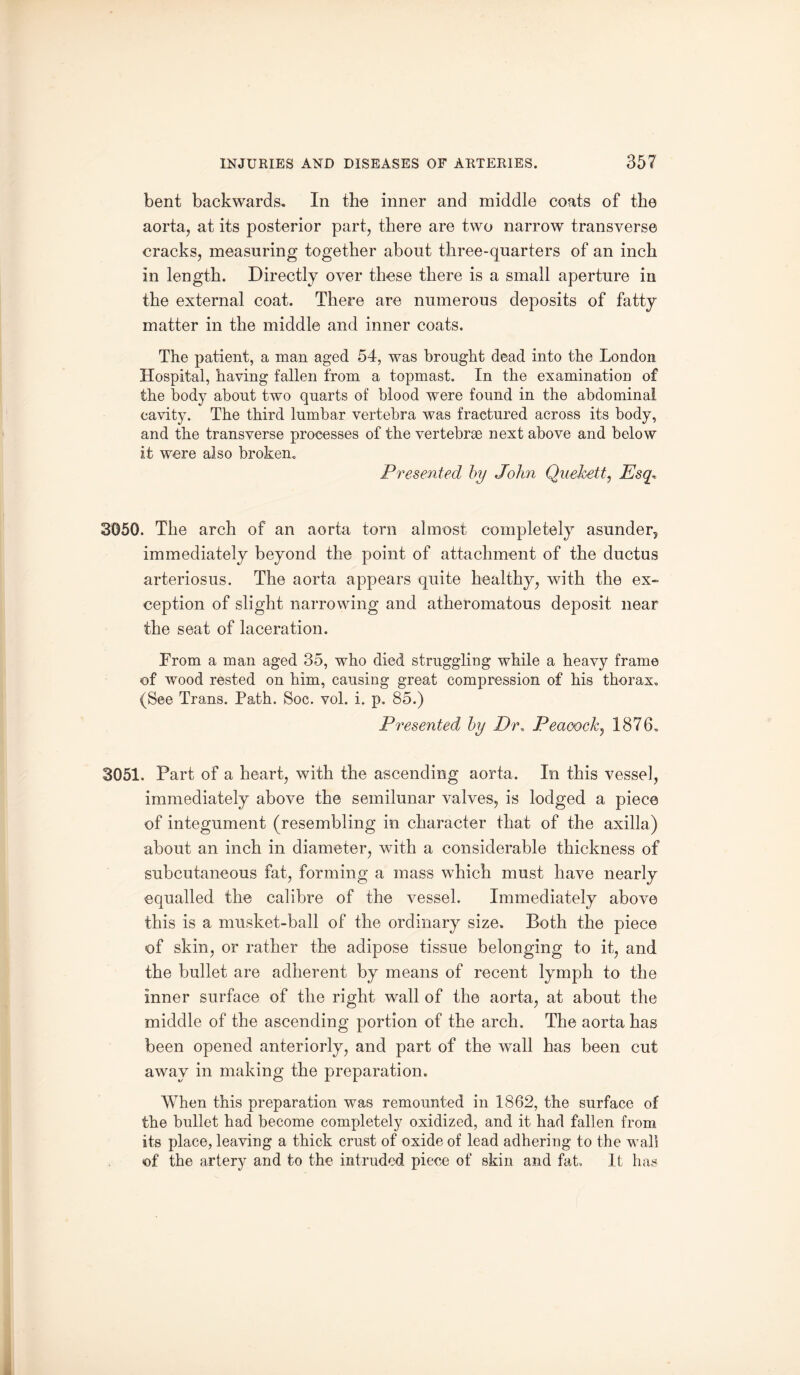 bent backwards. In the inner and middle coats of the aorta, at its posterior part, there are two narrow transverse cracks, measuring together about three-quarters of an inch in length. Directly over these there is a small aperture in the external coat. There are numerous deposits of fatty matter in the middle and inner coats. The patient, a man aged 54, was brought dead into the London Hospital, having fallen from a topmast. In the examination of the body about two quarts of blood were found in the abdominal cavity. The third lumbar vertebra was fractured across its body, and the transverse processes of the vertebrae next above and below it were also broken. Presented by John Quehett, Esq, 3050. The arch of an aorta torn almost completely asunder, immediately beyond the point of attachment of the ductus arteriosus. The aorta appears quite healthy, with the ex¬ ception of slight narrowing and atheromatous deposit near the seat of laceration. Prom a man aged 35, who died struggling while a heavy frame of wood rested on him, causing great compression of his thorax. (See Trans. Path. Soc. vol. i. p. 85.) Presented by Dr. Peacock, 1876. 3051. Part of a heart, with the ascending aorta. In this vessel, immediately above the semilunar valves, is lodged a piece of integument (resembling in character that of the axilla) about an inch in diameter, with a considerable thickness of subcutaneous fat, forming a mass which must have nearly equalled the calibre of the vessel. Immediately above this is a musket-ball of the ordinary size. Both the piece of skin, or rather the adipose tissue belonging to it, and the bullet are adherent by means of recent lymph to the inner surface of the right wall of the aorta, at about the middle of the ascending portion of the arch. The aorta has been opened anteriorly, and part of the wall has been cut away in making the preparation. When this preparation was remounted in 1862, the surface of the bullet had become completely oxidized, and it had fallen from its place, leaving a thick crust of oxide of lead adhering to the wall of the artery and to the intruded piece of skin and fat. It has