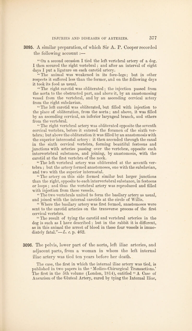 3095. A similar preparation, of which Sir A. P. Cooper recorded the following account :— “ On a second occasion I tied the left vertebral artery of a dog. I then secured the right vertebral; and after an interval of eight days I put a ligature on each carotid artery. u The animal was weakened in its fore-legs; but in other respects it suffered less than the former, and on the following da}Ts it took its food as usual. “ The right carotid was obliterated; the injection passed from the aorta to the obstructed part, and above it, by an anastomosing vessel from the vertebral, and by an ascending cervical artery from the right subclavian. “ The left carotid was obliterated, but filled with injection to the place of obliteration, from the aorta; and above, it was filled by an ascending cervical, an inferior laryngeal branch, and others from the vertebral. “ The right vertebral artery was obliterated opposite the seventh cervical vertebra, before it entered the foramen of the sixth ver¬ tebra; but above the obliteration it was filled by an anastomosis with the superior intercostal artery : it then ascended through the canal in the sixth cervical vertebra, forming beautiful festoons and junctions with arteries passing over the vertebrae, opposite each intervertebral substance, and joining, by anastomosis, with the carotid at the first vertebra of the neck. “ The left vertebral artery was obliterated at the seventh ver¬ tebra ; but the artery formed anastomoses, one with the subclavian, and two with the superior intercostal. “ The artery on this side formed similar but larger junctions than the right, opposite to each intervertebral substance, in festoons or loops ; and thus the vertebral artery was reproduced and filled with injection from these vessels. “ The two vertebrals united to form the basilary artery as usual, and joined with the internal carotids at the circle of Willis. “ Where the basilary artery was first formed, anastomoses were sent to the carotid arteries on the transverse process of the first cervical vertebra. “ The result of tying the carotid and vertebral arteries in the dog is such as I have described ; but in the rabbit it is different, as in this animal the arrest of blood in these four vessels is imme¬ diately fatal.”—L. c. p. 462. 3096. The pelvis, lower part of the aorta, left iliac arteries, and adjacent parts, from a woman in whom the left internal iliac artery was tied ten years before her death. The case, the first in which the internal iliac artery was tied, is published in two papers in the 4 Medico-Chirurgical Transactions.’ The first in the 5th volume (London, 1814), entitled “ A Case of Aneurism of the Gluteal Artery, cured by tying the Internal Iliac,