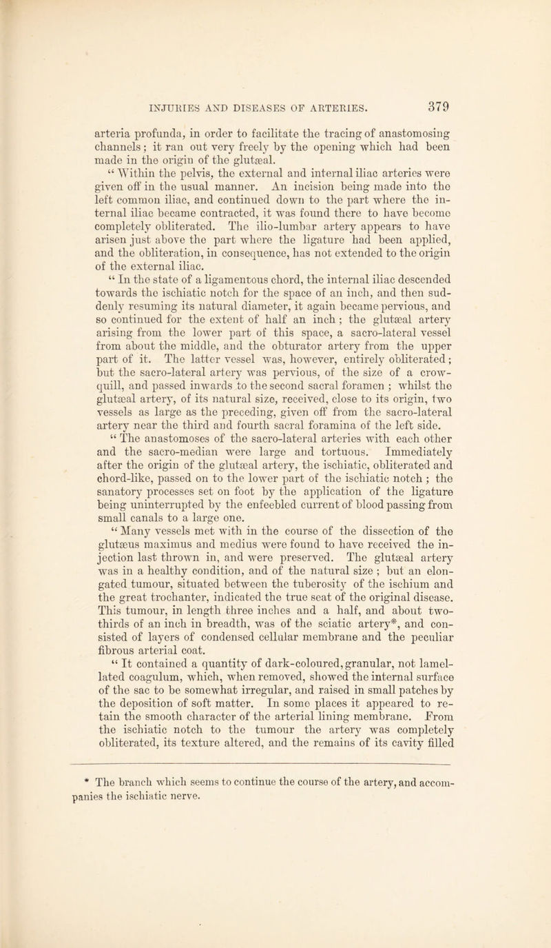 arteria profunda, in order to facilitate the tracing of anastomosing channels; it ran out very freely by the opening which had been made in the origin of the glutseal. “ Within the pelvis, the external and internal iliac arteries were given off in the usual manner. An incision being made into the left common iliac, and continued down to the part where the in¬ ternal iliac became contracted, it was found there to have become completely obliterated. The ilio-lumbar artery appears to have arisen just above the part where the ligature had been applied, and the obliteration, in consequence, has not extended to the origin of the external iliac. “ In the state of a ligamentous chord, the internal iliac descended towards the ischiatic notch for the space of an inch, and then sud¬ denly resuming its natural diameter, it again became pervious, and so continued for the extent of half an inch ; the glutseal artery arising from the lower part of this space, a sacro-lateral vessel from about the middle, and the obturator artery from the upper part of it. The latter vessel was, however, entirely obliterated; but the sacro-lateral artery was pervious, of the size of a crow- quill, and passed inwards to the second sacral foramen ; whilst the glutseal artery, of its natural size, received, close to its origin, two vessels as large as the preceding, given off from the sacro-lateral artery near the third and fourth sacral foramina of the left side. “ The anastomoses of the sacro-lateral arteries with each other and the sacro-median were large and tortuous. Immediately after the origin of the glutseal artery, the ischiatic, obliterated and chord-like, passed on to the lower part of the ischiatic notch ; the sanatory processes set on foot by the application of the ligature being uninterrupted by the enfeebled current of blood passing from small canals to a large one. “ Many vessels met with in the course of the dissection of the glutseus maximus and medius were found to have received the in¬ jection last thrown in, and were preserved. The glutseal artery was in a healthy condition, and of the natural size ; but an elon¬ gated tumour, situated between the tuberosity of the ischium and the great trochanter, indicated the true seat of the original disease. This tumour, in length three inches and a half, and about two- thirds of an inch in breadth, was of the sciatic artery*, and con¬ sisted of layers of condensed cellular membrane and the peculiar fibrous arterial coat. “ It contained a quantity of dark-coloured, granular, not lamel- lated coagulum, which, when removed, showed the internal surface of the sac to be somewhat irregular, and raised in small patches by the deposition of soft matter. In some places it appeared to re¬ tain the smooth character of the arterial lining membrane. .From the ischiatic notch to the tumour the artery was completely obliterated, its texture altered, and the remains of its cavity filled * The branch which seems to continue the course of the artery, and accom¬ panies the ischiatic nerve.