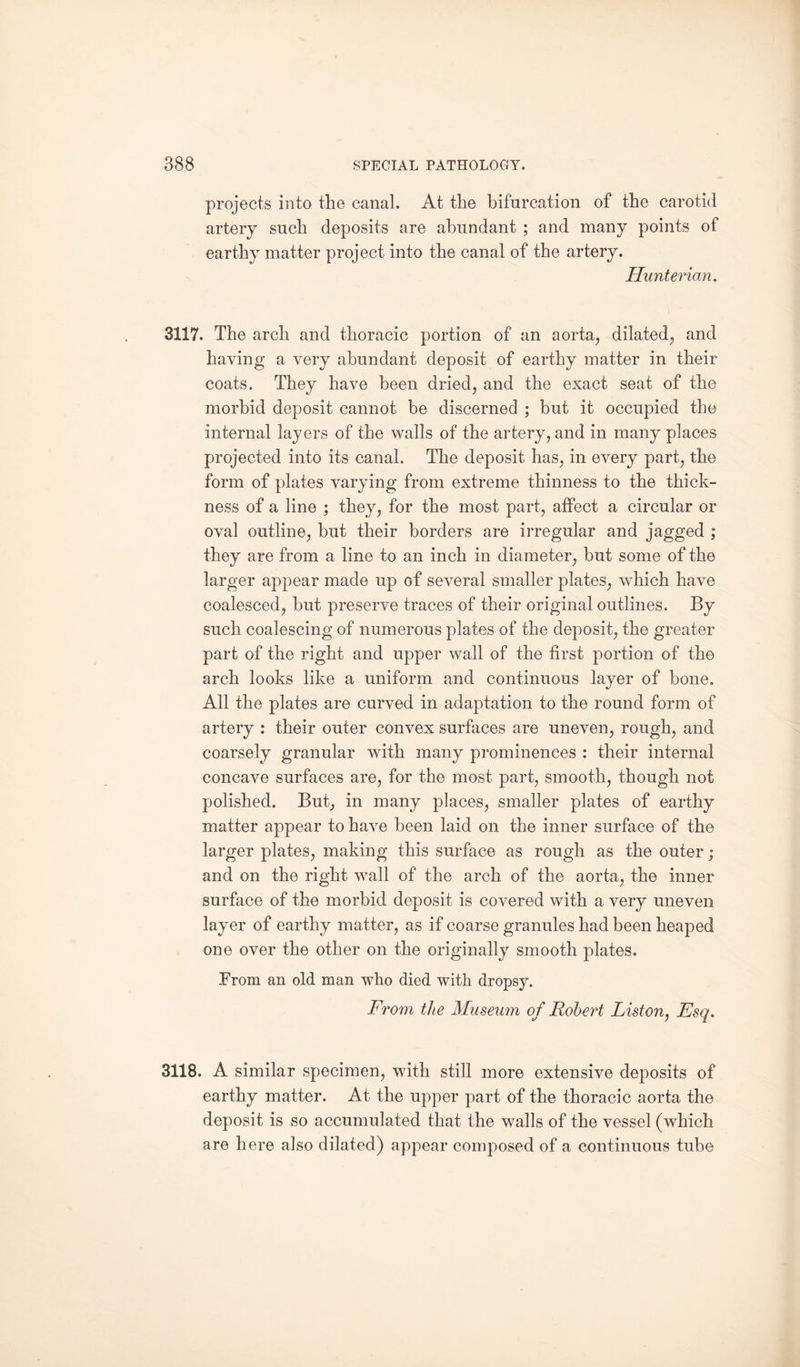 projects into the canal. At the bifurcation of the carotid artery such deposits are abundant ; and many points of earthy matter project into the canal of the artery. Hunterian. 3117. The arch and thoracic portion of an aorta, dilated, and having a very abundant deposit of earthy matter in their coats. They have been dried, and the exact seat of the morbid deposit cannot be discerned ; but it occupied the internal layers of the walls of the artery, and in many places projected into its canal. The deposit has, in every part, the form of plates varying from extreme thinness to the thick¬ ness of a line ; they, for the most part, affect a circular or oval outline, but their borders are irregular and jagged ; they are from a line to an inch in diameter, but some of the larger appear made up of several smaller plates, which have coalesced, but preserve traces of their original outlines. By such coalescing of numerous plates of the deposit, the greater part of the right and upper wall of the first portion of the arch looks like a uniform and continuous layer of bone. All the plates are curved in adaptation to the round form of artery : their outer convex surfaces are uneven, rough, and coarsely granular with many prominences : their internal concave surfaces are, for the most part, smooth, though not polished. But, in many places, smaller plates of earthy matter appear to have been laid on the inner surface of the larger plates, making this surface as rough as the outer; and on the right wall of the arch of the aorta, the inner surface of the morbid deposit is covered with a very uneven layer of earthy matter, as if coarse granules had been heaped one over the other on the originally smooth plates. .From an old man who died with dropsy. From the Museum of Robert Liston, Esq. 3118. A similar specimen, with still more extensive deposits of earthy matter. At the upper part of the thoracic aorta the deposit is so accumulated that the walls of the vessel (which are here also dilated) appear composed of a continuous tube