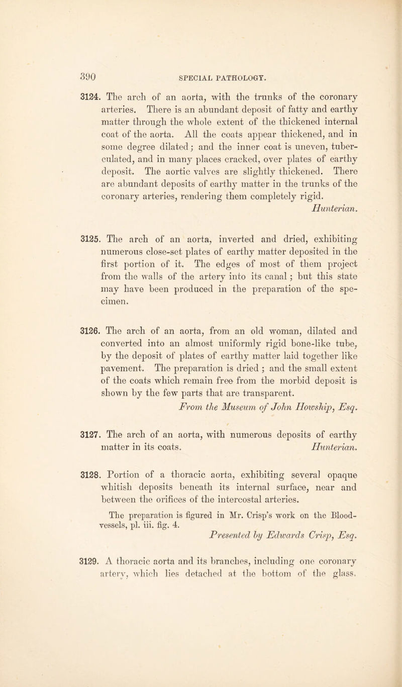 3124. The arch of an aorta, with the trunks of the coronary arteries. There is an abundant deposit of fatty and earthy matter through the whole extent of the thickened internal coat of the aorta. All the coats appear thickened, and in some degree dilated; and the inner coat is uneven, tuber- culated, and in many places cracked, over plates of earthy deposit. The aortic valves are slightly thickened. There are abundant deposits of earthy matter in the trunks of the coronary arteries, rendering them completely rigid. Hunterian. 3125. The arch of an aorta, inverted and dried, exhibiting numerous close-set plates of earthy matter deposited in the first portion of it. The edges of most of them project from the walls of the artery into its canal; but this state may have been produced in the preparation of the spe¬ cimen. 3126. The arch of an aorta, from an old woman, dilated and converted into an almost uniformly rigid bone-like tube, by the deposit of plates of earthy matter laid together like pavement. The preparation is dried ; and the small extent of the coats which remain free- from the morbid deposit is shown by the few parts that are transparent. From the Museum of John Hoioship, Esq, 3127. The arch of an aorta, with numerous deposits of earthy matter in its coats. Hunterian. 3128. Portion of a thoracic aorta, exhibiting several opaque whitish deposits beneath its internal surface, near and between the orifices of the intercostal arteries. The preparation is figured in Mr. Crisp’s work on the Blood¬ vessels, pi. iii. fig*. 4. Presented by Edwards Crisp, Esq» 3129. A thoracic aorta and its branches, including one coronary artery, which lies detached at the bottom of the glass.