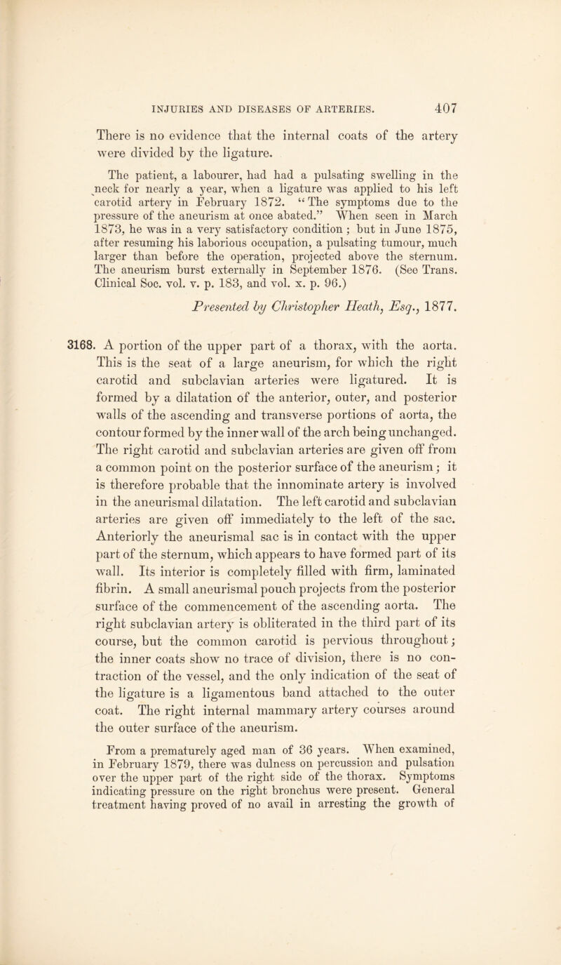 There is no evidence that the internal coats of the artery were divided by the ligature. The patient, a labourer, had had a pulsating swelling in the neck for nearly a year, when a ligature was applied to his left carotid artery in February 1872. “ The symptoms due to the pressure of the aneurism at once abated.” When seen in March 1873, he was in a very satisfactory condition ; but in June 1875, after resuming his laborious occupation, a pulsating tumour, much larger than before the operation, projected above the sternum. The aneurism burst externally in September 1876. (See Trans. Clinical Soc. vol. v. p. 183, and vol. x. p. 96.) Presented by Christopher Heath, Esq., 1877. 3168. A portion of the upper part of a thorax, with the aorta. This is the seat of a large aneurism, for which the right carotid and subclavian arteries were ligatured. It is formed by a dilatation of the anterior, outer, and posterior walls of the ascending and transverse portions of aorta, the contour formed by the inner wall of the arch being unchanged. The right carotid and subclavian arteries are given off from a common point on the posterior surface of the aneurism; it is therefore probable that the innominate artery is involved in the aneurismal dilatation. The left carotid and subclavian arteries are given off immediately to the left of the sac. Anteriorly the aneurismal sac is in contact with the upper part of the sternum, which appears to have formed part of its wall. Its interior is completely filled with firm, laminated fibrin. A small aneurismal pouch projects from the posterior surface of the commencement of the ascending aorta. The right subclavian artery is obliterated in the third part of its course, but the common carotid is pervious throughout; the inner coats show no trace of division, there is no con¬ traction of the vessel, and the only indication of the seat of the ligature is a ligamentous band attached to the outer coat. The right internal mammary artery courses around the outer surface of the aneurism. From a prematurely aged man of 36 years. When examined, in February 1879, there was dulness on percussion and pulsation over the upper part of the right side of the thorax. Symptoms indicating pressure on the right bronchus were present. General treatment having proved of no avail in arresting the growth of