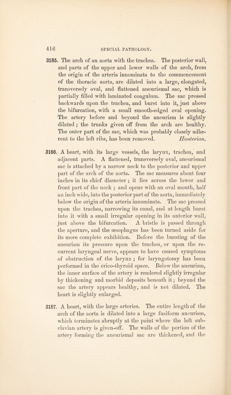 3185. The arch of an aorta with the trachea. The posterior wall, and parts of the upper and lower walls of the arch, from the origin of the arteria innominata to the commencement of the thoracic aorta, are dilated into a large, elongated, transversely oval, and flattened aneurismal sac, which is partially filled with laminated coagulum. The sac pressed backwards upon the trachea, and burst into it, just above the bifurcation, with a small smooth-edged oval opening. The artery before and beyond the aneurism is slightly dilated ; the trunks given off from the arch are healthy. The outer part of the sac, which was probably closely adhe¬ rent to the left ribs, has been removed. Hunterian. 3186. A heart, with its large vessels, the larynx, trachea, and adjacent parts. A flattened, transversely oval, aneurismal sac is attached by a narrow neck to the posterior and upper part of the arch of the aorta. The sac measures about four inches in its chief diameter ; it lies across the lower and front part of the neck ; and opens with an oval mouth, half an inch wide, into the posterior part of the aorta, immediately below the origin of the arteria innominata. The sac pressed upon the trachea, narrowing its canal, and at length burst into it with a small irregular opening in its anterior wall, just above the bifurcation. A bristle is passed through the aperture, and the oesophagus has been turned aside for its more complete exhibition. Before the bursting of the aneurism its pressure upon the trachea, or upon the re¬ current laryngeal nerve, appears to have caused symptoms of obstruction of the larynx ; for laryngotomy has been performed in the crico-thyroid space. Below the aneurism, the inner surface of the artery is rendered slightly irregular by thickening and morbid deposits beneath it; beyond the sac the artery appears healthy, and is not dilated. The heart is slightly enlarged. 3187. A heart, with the large arteries. The entire length of the arch of the aorta is dilated into a large fusiform aneurism, which terminates abruptly at the point where the left sub¬ clavian artery is given-off. The walls of the portion of the artery forming the aneurismal sac are thickened, and the