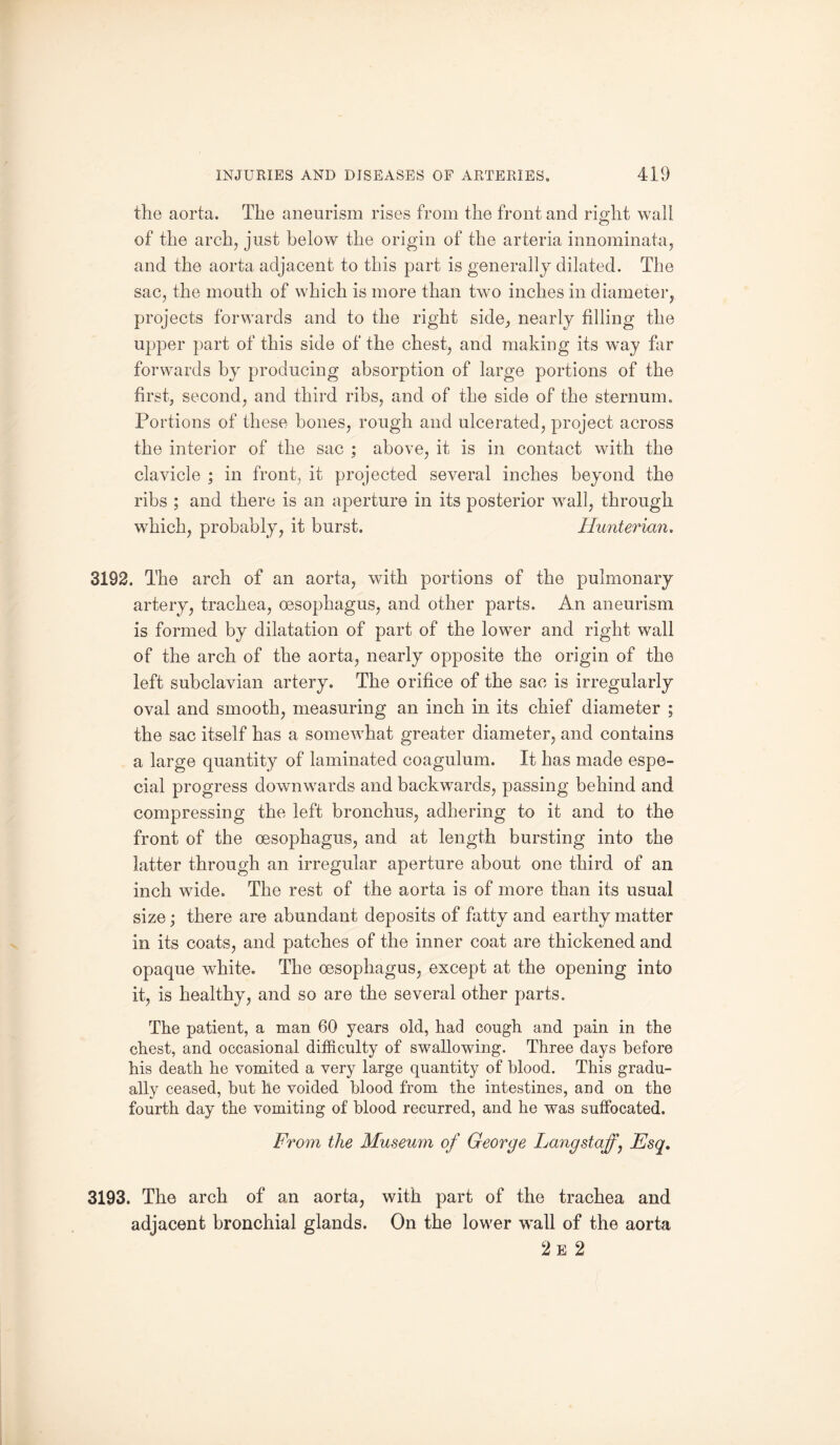 the aorta. The aneurism rises from the front and right wall of the arch, just below the origin of the arteria innominata, and the aorta adjacent to this part is generally dilated. The sac, the mouth of which is more than two inches in diameter, projects forwards and to the right side, nearly filling the upper part of this side of the chest, and making its way far forwards by producing absorption of large portions of the first, second, and third ribs, and of the side of the sternum. Portions of these bones, rough and ulcerated, project across the interior of the sac ; above, it is in contact with the clavicle ; in front, it projected several inches beyond the ribs ; and there is an aperture in its posterior wall, through which, probably, it burst. Hunterian. 3192. The arch of an aorta, with portions of the pulmonary artery, trachea, oesophagus, and other parts. An aneurism is formed by dilatation of part of the lower and right wall of the arch of the aorta, nearly opposite the origin of the left subclavian artery. The orifice of the sac is irregularly oval and smooth, measuring an inch in its chief diameter ; the sac itself has a somewhat greater diameter, and contains a large quantity of laminated coagulum. It has made espe¬ cial progress downwards and backwards, passing behind and compressing the left bronchus, adhering to it and to the front of the oesophagus, and at length bursting into the latter through an irregular aperture about one third of an inch wide. The rest of the aorta is of more than its usual size; there are abundant deposits of fatty and earthy matter in its coats, and patches of the inner coat are thickened and opaque white. The oesophagus, except at the opening into it, is healthy, and so are the several other parts. The patient, a man 60 years old, had cough and pain in the chest, and occasional difficulty of swallowing. Three days before his death he vomited a very large quantity of blood. This gradu¬ ally ceased, but he voided blood from the intestines, and on the fourth day the vomiting of blood recurred, and he was suffocated. From the Museum of George Lang staff, Esq. 3193. The arch of an aorta, with part of the trachea and adjacent bronchial glands. On the lower wall of the aorta 2 e 2