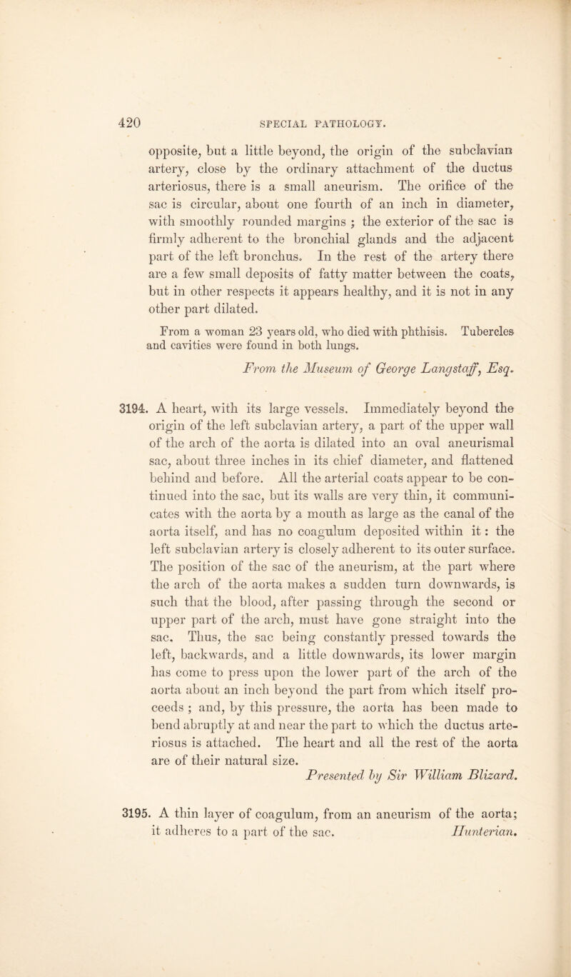 opposite, but a little beyond, the origin of the subclavian artery, close by the ordinary attachment of the ductus arteriosus, there is a small aneurism. The orifice of the sac is circular, about one fourth of an inch in diameter, with smoothly rounded margins ; the exterior of the sac is firmly adherent to the bronchial glands and the adjacent part of the left bronchus. In the rest of the artery there are a few small deposits of fatty matter between the coats, but in other respects it appears healthy, and it is not in any other part dilated. From a woman 23 years old, who died with phthisis. Tubercles and cavities were found in both lungs. From the Museum of George Langstaff’, Esq. 3194. A heart, with its large vessels. Immediately beyond the origin of the left subclavian artery, a part of the upper wall of the arch of the aorta is dilated into an oval aneurismal sac, about three inches in its chief diameter, and flattened behind and before. All the arterial coats appear to be con¬ tinued into the sac, but its walls are very thin, it communi¬ cates with the aorta by a mouth as large as the canal of the aorta itself, and has no coagnlum deposited within it: the left subclavian artery is closely adherent to its outer surface. The position of the sac of the aneurism, at the part where the arch of the aorta makes a sudden turn dowmwrards, is such that the blood, after passing through the second or upper part of the arch, must have gone straight into the sac. Thus, the sac being constantly pressed towards the left, backwards, and a little downwmrds, its lower margin has come to press upon the lowrer part of the arch of the aorta about an inch beyond the part from which itself pro¬ ceeds ; and, by this pressure, the aorta has been made to bend abruptly at and near the part to which the ductus arte¬ riosus is attached. The heart and all the rest of the aorta are of their natural size. Presented by Sir William Blizard. 3195. A thin layer of coagulum, from an aneurism of the aorta; it adheres to a part of the sac. Hunterian,