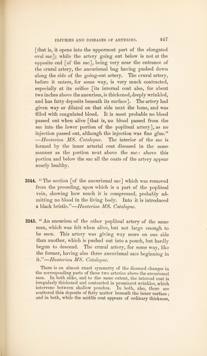 [that is, it opens into the uppermost part of the elongated oval sac]; while the artery going out below is not at the opposite end [of the sac], being very near the entrance of the crural artery, the aneurismal bag having pushed down along the side of the going-out artery. The crural artery, before it enters, for some way, is very much contracted, especially at its orifice [its internal coat also, for about two inches above the aneurism, is thickened, deeply wrinkled, and has fatty deposits beneath its surface]. The artery had given way or dilated on that side next the bone, and was filled with coagulated blood. It is most probable no blood passed out when alive [that is, no blood passed from the sac into the lower portion of the popliteal artery], as no injection passed out, although the injection was fine glue.” —Hunterian MS. Catalogue. The interior of the sac is formed by the inner arterial coat diseased in the same manner as the portion next above the sac: above this portion and below the sac all the coats of the artery appear nearly healthy. 3244. u The section [of the aneurismal sac] which was removed from the preceding, upon which is a part of the popliteal vein, showing how much it is compressed, probably ad¬ mitting no blood in the living body. Into it is introduced a black bristle.”—Hunterian MS. Catalogue. 3245. “ An aneurism of the other popliteal artery of the same man, which was felt when alive, but not large enough to be seen. This artery was giving way more on one side than another, which is pushed out into a pouch, but hardly begun to descend. The crural artery, for some way, like the former, having also three aneurismal sacs beginning in it.”—Hunterian MS. Catalogue. There is an almost exact symmetry of the diseased changes in the corresponding parts of these two arteries above the aneurismal sacs. In both alike, and to the same extent, the internal coat is irregularly thickened and contracted in prominent wrinkles, which intervene between shallow pouches. In both, also, there are scattered thin deposits of fatty matter beneath the inner surface ; and in both, while the middle coat appears of ordinary thickness,