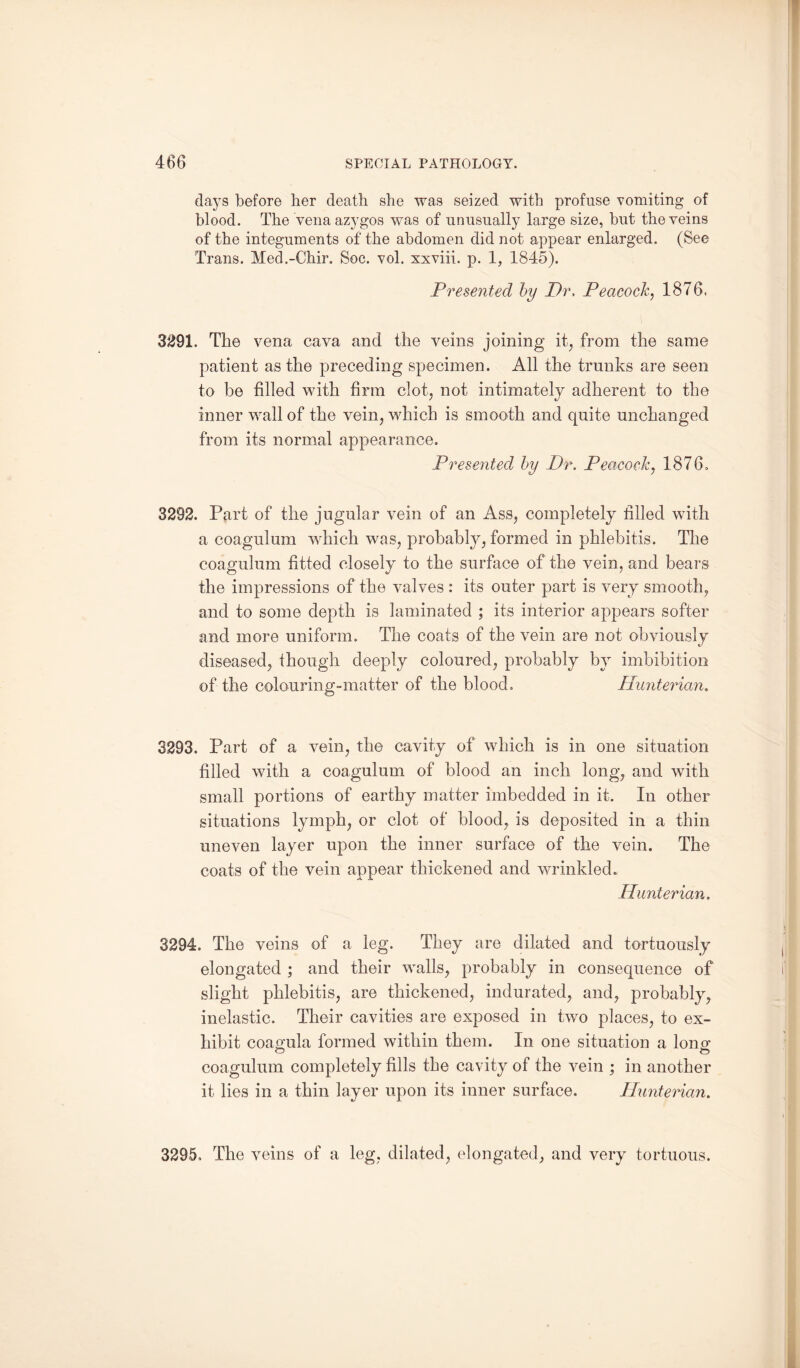 days before her death she was seized with profuse vomiting of blood. The vena azygos was of unusually large size, but the veins of the integuments of the abdomen did not appear enlarged. (See Trans. Med.-Chir. Soc. vol. xxviii. p. 1, 1845). Presented by Dr, Peacock, 1876. 3291. The vena cava and the veins joining it, from the same patient as the preceding specimen. All the trunks are seen to be filled with firm clot, not intimately adherent to the inner wall of the vein, which is smooth and quite unchanged from its normal appearance. Presented by Dr. Peacock, 1876. 3292. Part of the jugular vein of an Ass, completely filled with a coagulum which was, probably, formed in phlebitis. The coagulum fitted closely to the surface of the vein, and bears the impressions of the valves : its outer part is very smooth, and to some depth is laminated ; its interior appears softer and more uniform. The coats of the vein are not obviously diseased, though deeply coloured, probably by imbibition of the colouring-matter of the blood. Hunterian. 3293. Part of a vein, the cavity of which is in one situation filled with a coagulum of blood an inch long, and with small portions of earthy matter imbedded in it. In other situations lymph, or clot of blood, is deposited in a thin uneven layer upon the inner surface of the vein. The coats of the vein appear thickened and wrinkled. Hunterian. 3294. The veins of a leg. They are dilated and tortuously elongated ; and their walls, probably in consequence of slight phlebitis, are thickened, indurated, and, probably, inelastic. Their cavities are exposed in two places, to ex¬ hibit coagula formed within them. In one situation a long coagulum completely fills the cavity of the vein ; in another it lies in a thin layer upon its inner surface. Hunterian. 3295. The veins of a leg, dilated, elongated, and very tortuous.