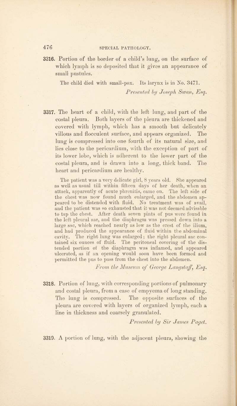 3316. Portion of the border of a child’s lung, on the surface of which lymph is so deposited that it gives an appearance of small pustules. The child died with small-pox. Its larynx is in No. 3471. Presented by Joseph Swan, Esq. 3317. The heart of a child, with the left long, and part of the costal pleura. Both layers of the pleura are thickened and covered with lymph, which has a smooth but delicately villous and flocculent surface, and appears organized. The lung is compressed into one fourth of its natural size, and lies close to the pericardium, with the exception of part of its lower lobe, which is adherent to the lower part of the costal pleura, and is drawn into a long, thick band. The heart and pericardium are healthy. The patient was a very delicate girl, 8 years old. She appeared as well as usual till within fifteen days of her death, when an attack, apparently of acute phrenitis, came on. The left side of the chest was now found much enlarged, and the abdomen ap¬ peared to be distended with fluid. No treatment was of avail, and the patient was so exhausted that it was not deemed advisable to tap the chest. After death seven pints of pus were found in the left pleural sac, and the diaphragm was pressed down into a large sac, which reached nearly as low as the crest of the ilium, and had produced the appearance of fluid within the abdominal cavity. The right lung was enlarged; the right pleural sac con¬ tained six ounces of fluid. The peritoneal covering of the dis¬ tended portion of the diaphragm was inflamed, and appeared ulcerated, as if an opening would soon have been formed and permitted the pus to pass from the chest into the abdomen. From the Museum of George Lang staff) Esq. 3318. Portion of lung, with corresponding portions of pulmonary and costal pleura, from a case of empyema of long standing. The lung is compressed. The opposite surfaces of the pleura are covered with layers of organized lymph, each a line in thickness and coarsely granulated. Presented by Sir Janies Paget. 3319. A portion of lung, with the adjacent pleura, showing the i