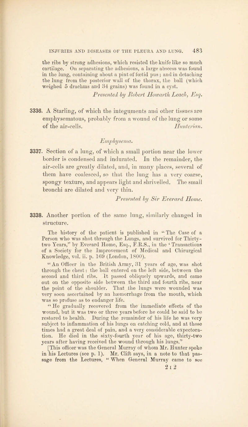 the ribs by strong adhesions, which resisted the knife like so much cartilage. On separating the adhesions, a large abscess was found in the lung, containing about a pint of foetid pus; and in detaching the lung from the posterior wall of the thorax, the ball (which weighed 5 drachms and 34 grains) was found in a cyst. Presented by Robert Howarth Leach, Esq. 3336. A Starling, of which the integuments and other tissues are emphysematous, probably from a wound of the lung or some of the air-cells. Hunterian. Emphysema, 3337. Section of a lung, of which a small portion near the lower border is condensed and indurated. In the remainder, the air-cells are greatly dilated, and, in many places, several of them have coalesced, so that the lung has a very coarse, spongy texture, and appears light and shrivelled. The small bronchi are dilated and very thin. Presented by Sir Everard Home. 3338. Another portion of the same lung, similarly changed in structure. The histor}^ of the patient is published in “ The Case of a Person who was shot through the Lungs, and survived for Thirty- two Years,” by Everard Home, Esq., E.E.S., in the 4 Transactions of a Society for the Improvement of Medical and Chirurgical Knowledge, vol. ii. p. 169 (London, 1800). “ An Officer in the British Army, 31 years of age, was shot through the chest: the ball entered on the left side, between the second and third ribs. It passed obliquely upwards, and camo out on the opposite side between the third and fourth ribs, near the point of the shoulder. That the lungs were wounded was very soon ascertained by an haemorrhage from the mouth, which was so profuse as to endanger life. “ He gradually recovered from the immediate effects of the wound, but it was two or three years before he could be said to be restored to health. During the remainder of his life he was very subject to inflammation of his lungs on catching cold, and at those times had a great deal of pain, and a very considerable expectora¬ tion. He died in the sixty-fourth year of his age, thirty-two years after having received the wound through his lungs.” [This officer was the General Murray of whom Mr. Hunter spoke in his Lectures (see p. 1). Mr. Clift says, in a note to that pas¬ sage from the Lectures, “ When General Murray came to see 2 I 2