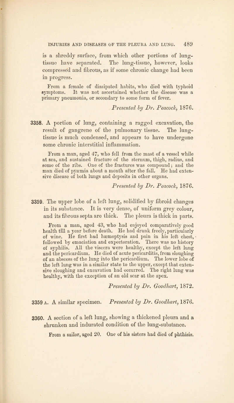 is a shreddy surface, from which other portions of lung- tissue have separated. The lung-tissue, however, looks compressed and fibrous, as if some chronic change had been in progress. From a female of dissipated habits, who died with typhoid symptoms. It was not ascertained whether the disease was a primary pneumonia, or secondary to some form of fever. Presented by Dr. Peacock, 1876. 3358. A portion of lung, containing a ragged excavation, the result of gangrene of the pulmonary tissue. The lung- tissue is much condensed, and appears to have undergone some chronic interstitial inflammation. From a man, aged 47, who fell from the mast of a vessel while at sea, and sustained fracture of the sternum, thigh, radius, and some of the ribs. One of the fractures was compound; and the man died of pyaemia about a month after the fall. He had exten¬ sive disease of both lungs and deposits in other organs. Presented by Dr. Peacock, 1876. 3359. The upper lobe of a left lung, solidified by fibroid changes in its substance. It is very dense, of uniform grey colour, and its fibrous septa are thick. The pleura is thick in parts. From a man, aged 43, who had enjoyed comparatively good health till a year before death. He had drunk freely, particularly of wine. He first had haemoptysis and pain in his left chest, • followed by emaciation and expectoration. There was no history of syphilis. All the viscera were healthy, except the left lung and the pericardium. He died of acute pericarditis, from sloughing of an abscess of the lung into the pericardium. The lower lobe of the left lung was in a similar state to the upper, except that exten¬ sive sloughing and excavation had occurred. The right lung was healthy, with the exception of an old scar at the apex. Presented by Dr. Good hart, 1872. 3359 a. A similar specimen. Presented by Dr. Goodhart, 1876. 3360. A section of a left lung, showing a thickened pleura and a shrunken and indurated condition of the lung-substance. From a sailor, aged 20. One of his sisters had died of phthisis.