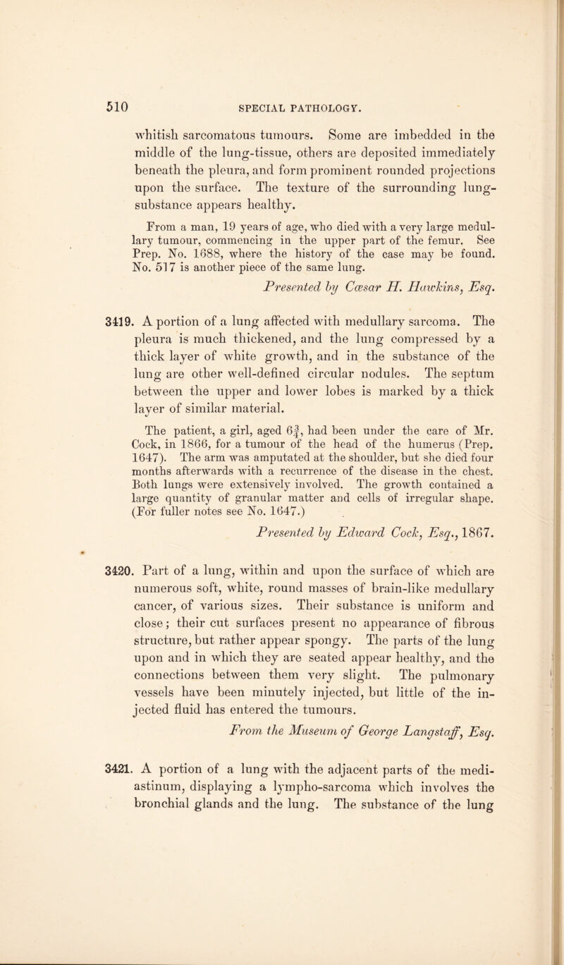 whitish sarcomatous tumours. Some are imbedded in the middle of the lung-tissue, others are deposited immediately beneath the pleura, and form prominent rounded projections upon the surface. The texture of the surrounding lung- substance appears healthy. Prom a man, 19 years of age, who died with a very large medul¬ lary tumour, commencing in the upper part of the femur. See Prep. No. 1688, where the history of the case may be found. No. 517 is another piece of the same lung. Presented by Caesar H. Hawkins, Esq. 3419. A portion of a lung affected with medullary sarcoma. The pleura is much thickened, and the lung compressed by a thick layer of white growth, and in the substance of the lung are other well-defined circular nodules. The septum between the upper and lower lobes is marked by a thick layer of similar material. tj The patient, a girl, aged 6|, had been under the care of Mr. Cock, in 1866, for a tumour of the head of the humerus (Prep. 1647). The arm was amputated at the shoulder, hut she died four months afterwards with a recurrence of the disease in the chest. Both lungs were extensively involved. The growth contained a large quantity of granular matter and cells of irregular shape. (Por fuller notes see No. 1647.) Presented by Edward Cock, Esq., 1867. 3420. Part of a lung, within and upon the surface of which are numerous soft, white, round masses of brain-like medullary cancer, of various sizes. Their substance is uniform and close; their cut surfaces present no appearance of fibrous structure, but rather appear spongy. The parts of the lung upon and in which they are seated appear healthy, and the connections between them very slight. The pulmonary vessels have been minutely injected, but little of the in¬ jected fluid has entered the tumours. From the Museum of George Lang staff, Esq. 3421. A portion of a lung with the adjacent parts of the medi¬ astinum, displaying a lympho-sarcoma which involves the bronchial glands and the lung. The substance of the lung