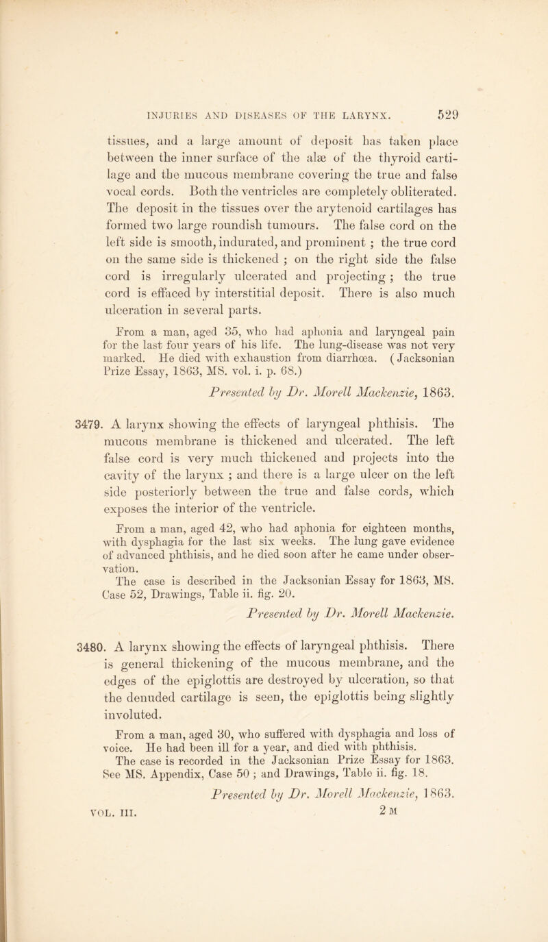 tissues, and a large amount of deposit has taken place between the inner surface of the alse of the thyroid carti¬ lage and the mucous membrane covering the true and false vocal cords. Both the ventricles are completely obliterated. The deposit in the tissues over the arytenoid cartilages has formed two large roundish tumours. The false cord on the left side is smooth, indurated, and prominent ; the true cord on the same side is thickened ; on the right side the false cord is irregularly ulcerated and projecting ; the true cord is effaced by interstitial deposit. There is also much ulceration in several parts. From a man, aged 35, who had aphonia and laryngeal pain for the last four years of his life. The lung-disease was not very marked. He died with exhaustion from diarrhoea. (Jacksonian Prize Essay, 1863, MS. vol. i. p. 68.) Presented by Dr. Morell Mackenzie, 1863. 3479. A larynx showing the effects of laryngeal phthisis. The mucous membrane is thickened and ulcerated. The left false cord is very much thickened and projects into the cavity of the larynx ; and there is a large ulcer on the left side posteriorly between the true and false cords, which exposes the interior of the ventricle. From a man, aged 42, who had aphonia for eighteen months, with dysphagia for the last six weeks. The lung gave evidence of advanced phthisis, and he died soon after he came under obser¬ vation. The case is described in the Jacksonian Essay for 1863, MS. Case 52, Drawings, Table ii. fig. 20. Presented by Dr. Morell Mackenzie. 3480. A larynx showing the effects of laryngeal phthisis. There is general thickening of the mucous membrane, and the edges of the epiglottis are destroyed by ulceration, so that the denuded cartilage is seen, the epiglottis being slightly involuted. From a man, aged 30, who suffered with dysphagia and loss of voice. He had been ill for a year, and died with phthisis. The case is recorded in the Jacksonian Prize Essay for 1863. See MS. Appendix, Case 50 ; and Drawings, Table ii. fig. 18. Presented by Dr. Morell Mackenzie, 1863. 2 m VOL. III.