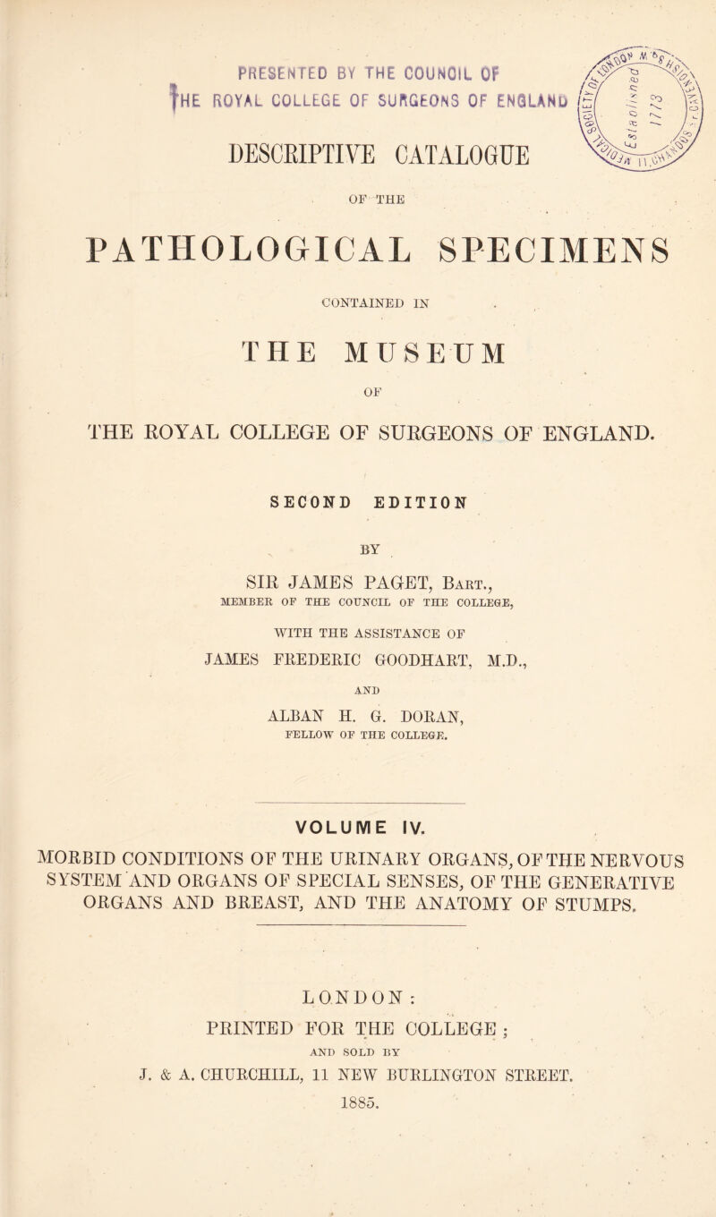 PRESENTED BY THE COUNCIL OF fHE ROYAL COLLEGE OF SURGEONS OF ENGLAND DESCRIPTIVE CATALOGUE OF THE PATHOLOGICAL SPECIMENS CONTAINED IN THE MUSEUM OF THE ROYAL COLLEGE OF SURGEONS OF ENGLAND. SECOND EDITION BY SIR JAMES PAGET, Bart., MEMBER OF THE COUNCIL OF THE COLLEGE, WITH THE ASSISTANCE OF JAMES EREDERIC GOODHART, M.B., AND ALBAN H. G. DORAN, FELLOW OF THE COLLEGE. VOLUME IV. MORBID CONDITIONS OF THE URINARY ORGANS, OF THE NERVOUS SYSTEM AND ORGANS OF SPECIAL SENSES, OF THE GENERATIVE ORGANS AND BREAST, AND THE ANATOMY OF STUMPS. LONDON: PRINTED FOR THE COLLEGE ; AND SOLD BY J. & A. CHURCHILL, 11 NEW BURLINGTON STREET. 1885.