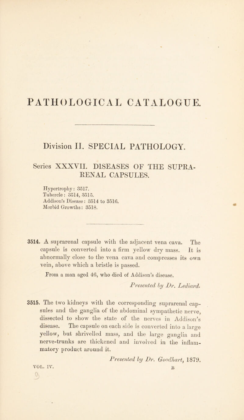 PATHOLOGICAL CATALOGUE. Division II. SPECIAL PATHOLOGY. Series XXXVII. DISEASES OF THE SUPRA¬ RENAL CAPSULES. Hypertrophy: 8517. Tubercle: 3514, 3515. Addison’s Disease : 3514 to 3516, Morbid Growths: 3518. 3514. A suprarenal capsule with the adjacent vena cava. The capsule is converted into a firm yellow dry mass. It is abnormally close to the vena cava and compresses its own vein, above which a bristle is passed. Prom a man aged 46, who died of Addison’s disease. Presented by Dr. Lediard. 3515. The two kidneys with the corresponding suprarenal cap¬ sules and the ganglia of the abdominal sympathetic nerve, dissected to show the state of the nerves in Addison’s disease. The capsule on each side is converted into a laro-e yellow, but shrivelled mass, and the large ganglia and nerve-trunks are thickened and involved in the inflam¬ matory product around it. Presented by Dr. Goodhart, 1879, VOL. iv. B