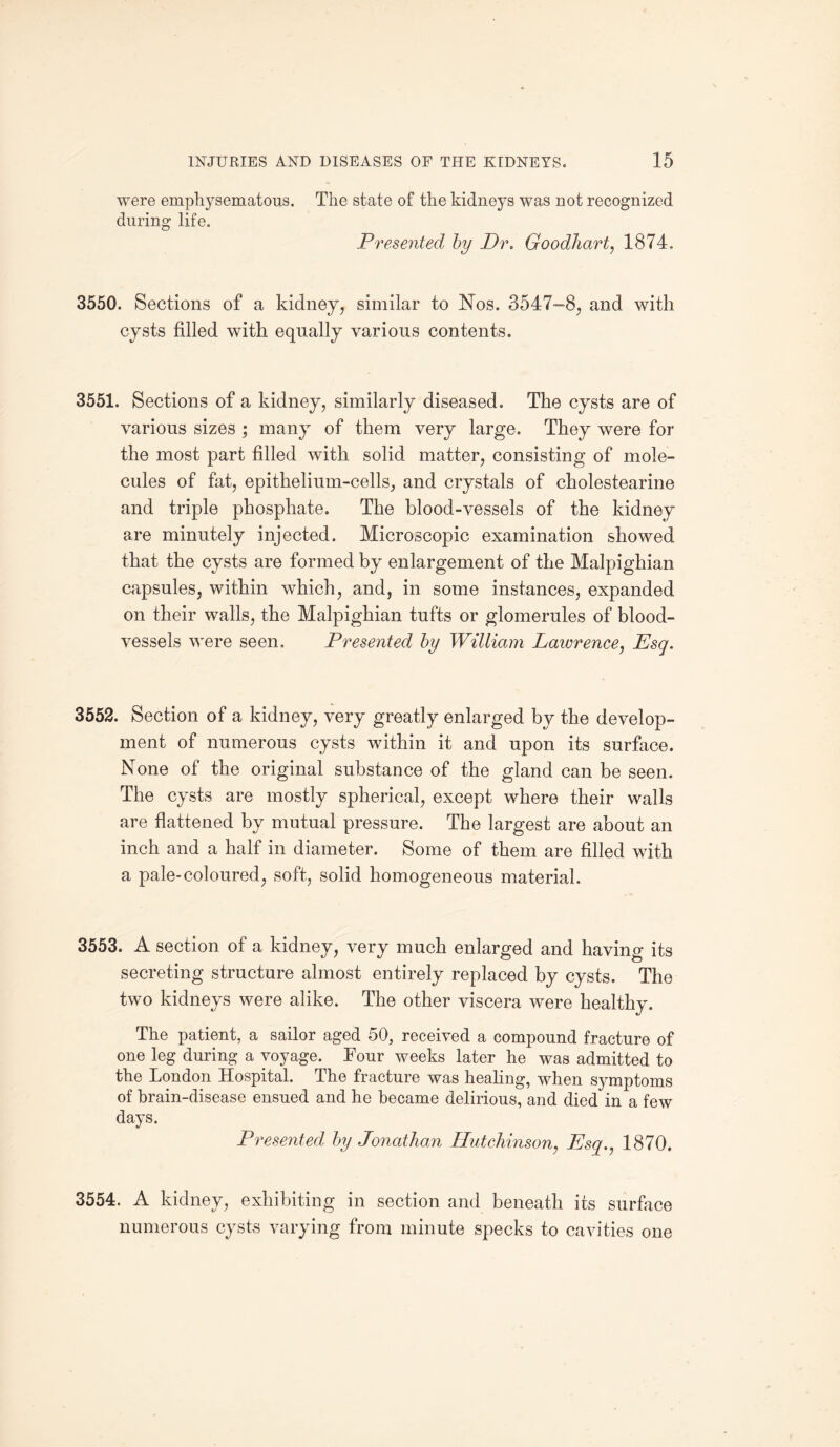 were emphysematous. The state of the kidneys was not recognized during life. Presented by Dr. Goodhart, 1874. 3550. Sections of a kidney, similar to Nos. 3547-8, and with cysts filled with equally various contents. 3551. Sections of a kidney, similarly diseased. The cysts are of various sizes ; many of them very large. They were for the most part filled with solid matter, consisting of mole¬ cules of fat, epithelium-cells, and crystals of cholestearine and triple phosphate. The blood-vessels of the kidney are minutely injected. Microscopic examination showed that the cysts are formed by enlargement of the Malpighian capsules, within which, and, in some instances, expanded on their walls, the Malpighian tufts or glomerules of blood¬ vessels were seen. Presented by William Lawrence, Esq. 3552. Section of a kidney, very greatly enlarged by the develop¬ ment of numerous cysts within it and upon its surface. None of the original substance of the gland can be seen. The cysts are mostly spherical, except where their walls are flattened by mutual pressure. The largest are about an inch and a half in diameter. Some of them are filled with a pale-coloured, soft, solid homogeneous material. 3553. A section of a kidney, very much enlarged and having its secreting structure almost entirely replaced by cysts. The two kidneys were alike. The other viscera were healthy. The patient, a sailor aged 50, received a compound fracture of one leg during a voyage. Tour weeks later he was admitted to the London Hospital. The fracture was healing, when symptoms of brain-disease ensued and he became delirious, and died in a few days. Presented by Jonathan Hutchinson, Esq., 1870. 3554. A kidney, exhibiting in section and beneath its surface numerous cysts varying from minute specks to cavities one