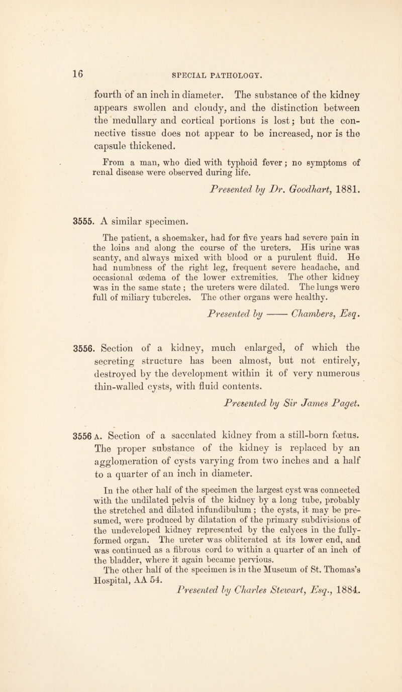 fourth of an inch in diameter. The substance of the kidney appears swollen and cloudy, and the distinction between the medullary and cortical portions is lost; but the con¬ nective tissue does not appear to be increased, nor is the capsule thickened. From a man, who died with typhoid fever; no symptoms of renal disease were observed during life. Presented by Dr. Goodliart, 1881. 3555. A similar specimen. The patient, a shoemaker, had for five years had severe pain in the loins and along the course of the ureters. His urine was scanty, and always mixed with blood or a purulent fluid. He had numbness of the right leg, frequent severe headache, and occasional oedema of the lower extremities. The other kidney was in the same state ; the ureters were dilated. The lungs were full of miliary tubercles. The other organs were healthy. Presented by -—— Chambers, Esq. 3556. Section of a kidney, much enlarged, of which the secreting structure has been almost, but not entirely, destroyed by the development within it of very numerous thin-walled cysts, with fluid contents. Presented by Sir James Paget. 3556 A. Section of a sacculated kidney from a still-born foetus. The proper substance of the kidney is replaced by an agglomeration of cysts varying from two inches and a half to a quarter of an inch in diameter. In the other half of the specimen the largest cyst was connected with the undilated pelvis of the kidney by a long tube, probably the stretched and dilated infundibulum; the cysts, it may be pre¬ sumed, were produced by dilatation of the primary subdivisions of the undeveloped kidney represented by the calyces in the fully- formed organ. The ureter was obliterated at its lower end, and was continued as a fibrous cord to within a quarter of an inch of the bladder, where it again became pervious. The other half of the specimen is in the Museum of St. Thomas’s Hospital, AA 54. Presented by Charles Stewaii, Esq., 1884,.
