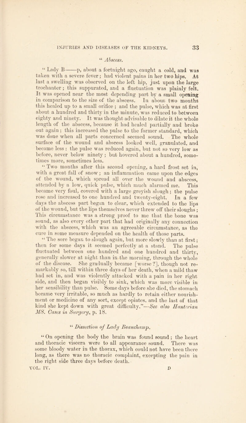“ Abscess. “ Lady B-p, about a fortnight ago, caught a cold, and was taken with a severe fever; had violent pains in her two hips. At last a swelliug was observed on the left hip, just upon the large trochanter ; this suppurated, and a fluctuation was plainly felt. It was opened near the most depending part by a small opening in comparison to the size of the abscess. In about; two months this healed up to a small orifice ; and the pulse, which was at first about a hundred and thirty in the minute, was reduced to between eighty and ninety. It was thought advisable to dilate it the whole length of the abscess, because it had healed partially and broke out again; this increased the pulse to the former standard, which was done when all parts concerned seemed sound. The whole surface of the wound and abscess looked well, granulated, and became less : the pulse was reduced again, but not so very low as before, never below ninety ; but hovered about a hundred, some¬ times more, sometimes less. “ Two months after this second opening, a hard frost set in, with a great fall of snow; an inflammation came upon the edges of the wound, which spread all over the wound and abscess, attended by a low, quick pulse, which much alarmed me. This became very foul, covered with a large greyish slough; the pulse rose and increased to one hundred and twenty-eight. In a few days the abscess part began to clear, which extended to the lips of the wound, but the lips themselves never threw off their sloughs ; This circumstance was a strong proof to me that the bone was sound, as also every other part that had originally any connection with the abscess, which was an agreeable circumstance, as the cure in some measure depended on the health of those parts. “ The sore began to slough again, but more slowly than at first; then for some days it seemed perfectly at a stand. The pulse fluctuated between one hundred and one hundred and thirty, generally slower at night than in the morning, through the whole of the disease. She gradually became [worse ?], though not re¬ markably so, till within three days of her death, when a mild thaw had set in, and was violently attacked with a pain in her right side, and then began visibly to sink, which was more visible in her sensibility than pulse. Some days before she died, the stomach became very irritable, so much as hardly to retain either nourish¬ ment or medicine of any sort, except opiates, and the last of that kind she kept down with great difficulty.”—See also Hunterian MS. Cases in Surgery, p. 18. “ Dissection of Lady Beauchamp. “ On opening the body the brain was found sound ; the heart and thoracic viscera were to all appearance sound. There was some bloody water in the thorax, which could not have been there long, as there was no thoracic complaint, excepting the pain in the right side three days before death. VOL. IV. D