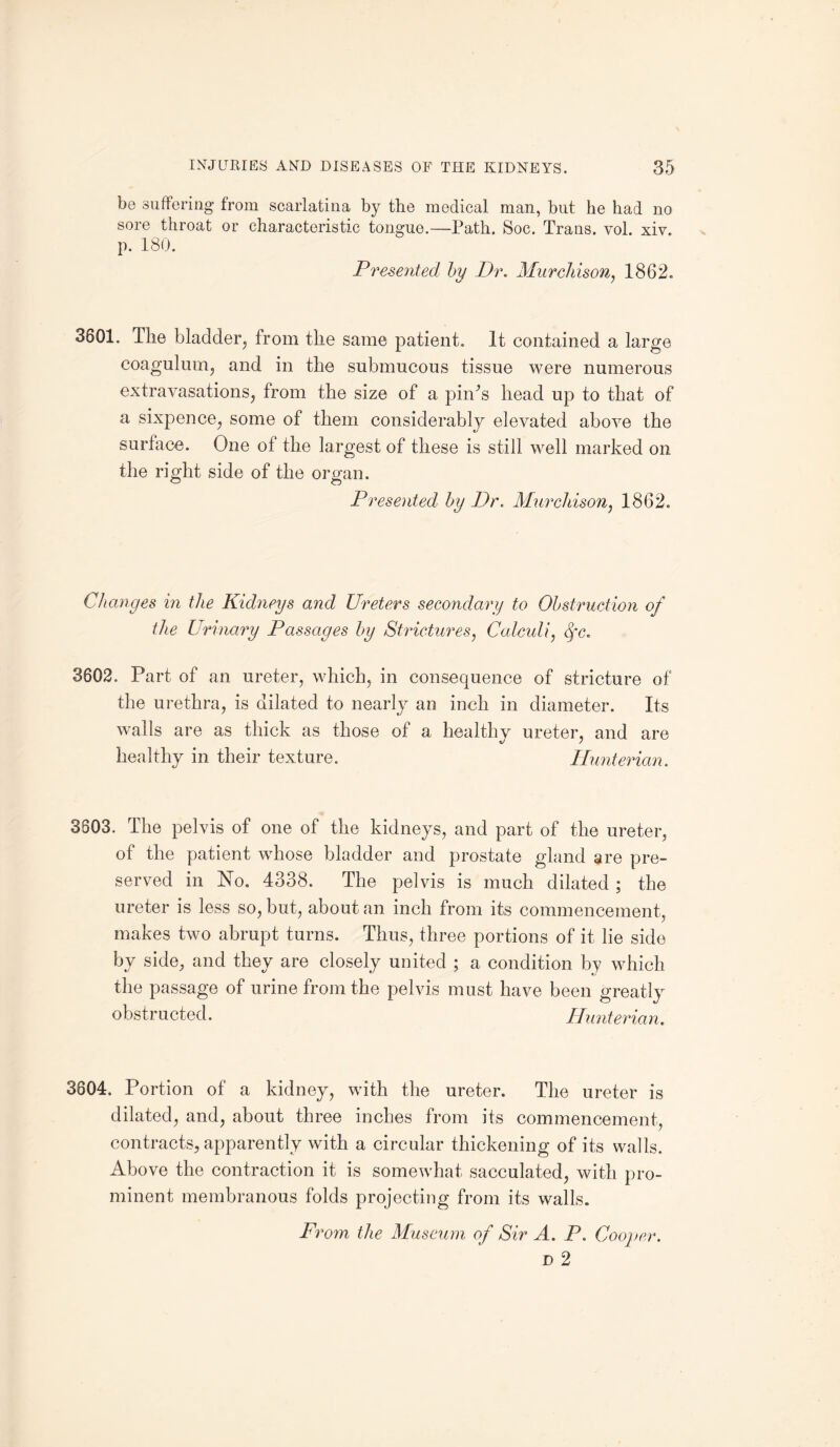 be suffering from scarlatina by the medical man, but he had no sore throat or characteristic tongue.—Path. Soc. Trans, vol. xiv. p. 180. Presented by Dr. Murchison, 1862. t/ / 3801. The bladder, from the same patient. It contained a large coagulum, and in the submucous tissue were numerous extravasations, from the size of a piihs head up to that of a sixpence, some of them considerably elevated above the surface. One of the largest of these is still well marked on the right side of the organ. Presented, by Dr. Murchison, 1862. Changes in the Kidneys and Ureters secondary to Obstruction of the Urinary Passages by Strictures, Calculi, qc. 3602. Part of an ureter, which, in consequence of stricture of the urethra, is dilated to nearly an inch in diameter. Its walls are as thick as those of a healthy ureter, and are healthy in their texture. Hunterian. 3803. The pelvis of one of the kidneys, and part of the ureter, of the patient whose bladder and prostate gland are pre¬ served in No. 4338. The pelvis is much dilated; the ureter is less so, but, about an inch from its commencement, makes two abrupt turns. Thus, three portions of it lie side by side, and they are closely united ; a condition by which the passage of urine from the pelvis must have been greatly obstructed. Hunterian. 3804. Portion of a kidney, with the ureter. The ureter is dilated, and, about three inches from its commencement, contracts, apparently with a circular thickening of its walls. Above the contraction it is somewhat sacculated, with pro¬ minent membranous folds projecting from its walls. From the Museum of Sir A. P. Cooper. d 2