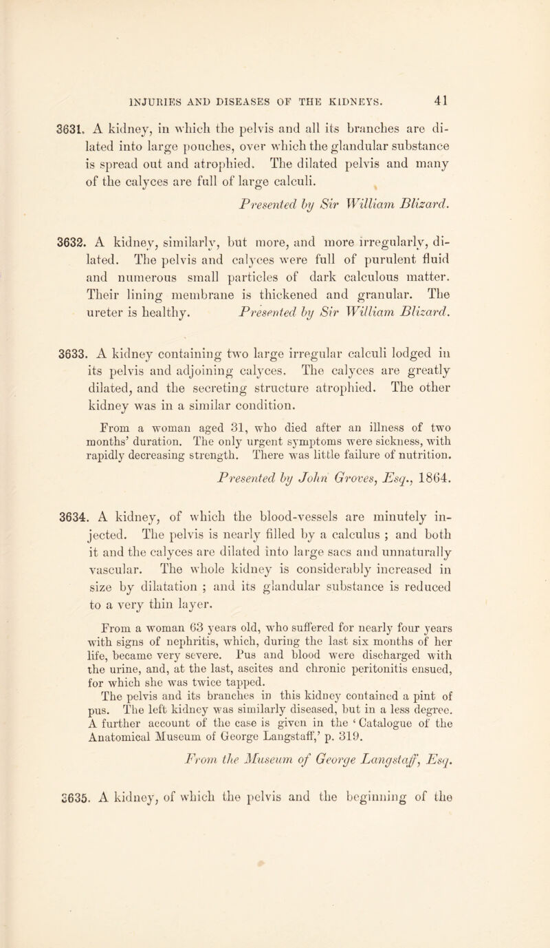 3631. A kidney, in which the pelvis and all its branches are di¬ lated into large pouches, over which the glandular substance is spread out and atrophied. The dilated pelvis and many of the calyces are full of large calculi. Presented by Sir William JBlizard. 3632. A kidney, similarly, but more, and more irregularly, di¬ lated. The pelvis and calyces were full of purulent fluid and numerous small particles of dark calculous matter. Their lining membrane is thickened and granular. The ureter is healthy. Presented by Sir William Blizard. 3633. A kidney containing two large irregular calculi lodged in its pelvis and adjoining calyces. The calyces are greatly dilated, and the secreting structure atrophied. The other kidney was in a similar condition. From a woman aged 31, who died after an illness of two months’ duration. The only urgent symptoms were sickness, with rapidly decreasing strength. There was little failure of nutrition. Presented by John Groves, Esq., 1864. 3634. A kidney, of which the blood-vessels are minutely in¬ jected. The pelvis is nearly filled by a calculus ; and both it and the calyces are dilated into large sacs and unnaturally vascular. The whole kidney is considerably increased in size by dilatation ; and its glandular substance is reduced to a very thin layer. From a woman 63 years old, who suffered for nearly four years with signs of nephritis, which, during the last six months of her life, became very severe. Pus and blood were discharged with the urine, and, at the last, ascites and chronic peritonitis ensued, for which she was twice tapped. The pelvis and its branches in this kidney contained a pint of pus. The left kidney was similarly diseased, but in a less degree. A further account of the case is given in the ‘ Catalogue of the Anatomical Museum of George Langstaff,’ p. 319. From the Museum of George Langstaff, Esq. 2635. A kidney, of which the pelvis and the beginning of the