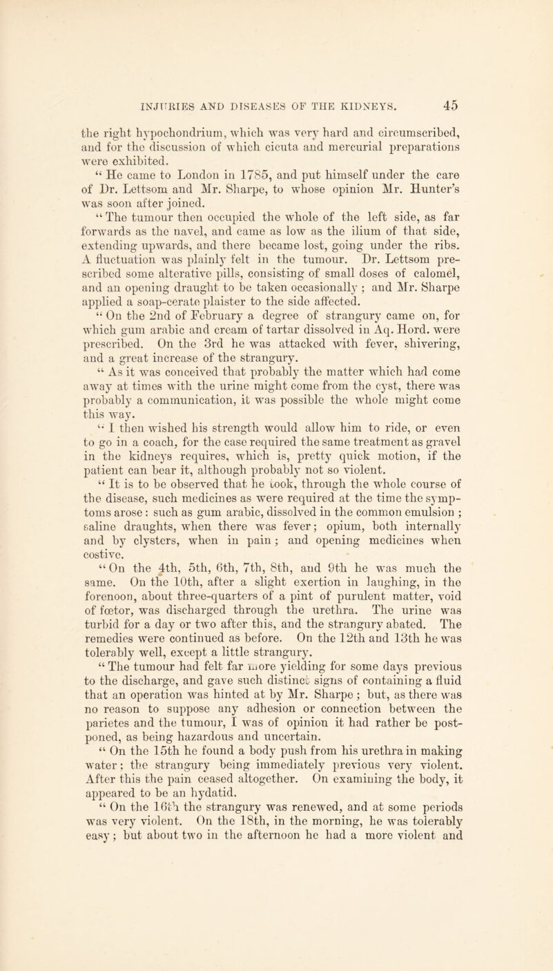 the right hypochondrium, which was very hard and circumscribed, and for the discussion of which cicuta and mercurial preparations were exhibited. “ He came to London in 1785, and put himself under the care of Hr. Lettsom and Mr. Sharpe, to whose opinion Mr. Hunter’s was soon after joined. “ The tumour then occupied the whole of the left side, as far forwards as the navel, and came as low as the ilium of that side, extending upwards, and there became lost, going under the ribs. A fluctuation was plainly felt in the tumour. Hr. Lettsom pre¬ scribed some alterative pills, consisting of small doses of calomel, and an opening draught to be taken occasionally ; and Mr. Sharpe applied a soap-cerate plaister to the side affected. “ On the 2nd of February a degree of strangury came on, for which gum arabic and cream of tartar dissolved in Aq. Hord. were prescribed. On the 3rd he was attacked with fever, shivering, and a great increase of the strangury. “ As it was conceived that probably the matter which had come away at times with the urine might come from the cyst, there was probably a communication, it was possible the whole might come this way. “ I then wished his strength would allow him to ride, or even to go in a coach, for the case required the same treatment as gravel in the kidneys requires, which is, pretty quick motion, if the patient can bear it, although probably not so violent. u It is to be observed that he rook, through the whole course of the disease, such medicines as wTere required at the time the symp¬ toms arose : such as gum arabic, dissolved in the common emulsion ; saline draughts, when there was fever; opium, both internally and by clysters, when in pain; and opening medicines when costive. “On the 4th, 5th, 6th, 7th, 8th, and 9th he was much the same. On the 10th, after a slight exertion in laughing, in the forenoon, about three-quarters of a pint of purulent matter, void of feetor, was discharged through the urethra. The urine was turbid for a day or two after this, and the strangury abated. The remedies were continued as before. On the 12th and 13th he wms tolerably well, except a little strangury. “ The tumour had felt far more yielding for some days previous to the discharge, and gave such distinct signs of containing a fluid that an operation was hinted at by Mr. Sharpe ; but, as there was no reason to suppose any adhesion or connection between the parietes and the tumour, I was of opinion it had rather be post¬ poned, as being hazardous and uncertain. “ On the 15th he found a body push from his urethra in making water; the strangury being immediately previous very violent. After this the pain ceased altogether. On examining the body, it appeared to be an hydatid. “ On the 16th the strangury was renewed, and at some periods was very violent. On the 18th, in the morning, he was tolerably easy; but about two in the afternoon he had a more violent and