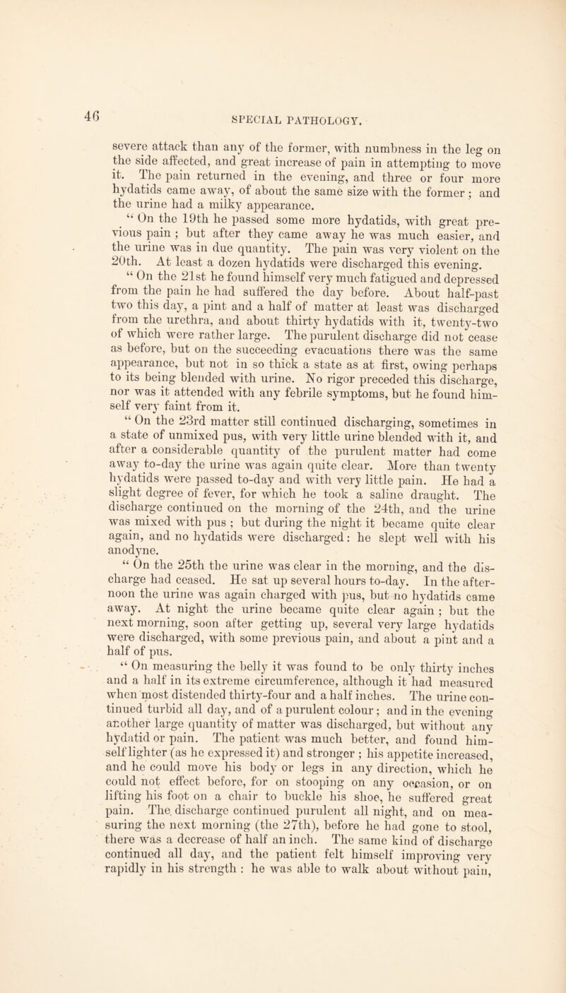 severe attack than any of the former, with numbness in the leg on the side affected, and great increase of pain in attemptiug to move it. The pain returned in the evening, and three or four more hydatids came away, of about the same size with the former; and the urine had a milky appearance. “ On the 19th he passed some more hydatids, with great pre¬ vious pain ; but after they came away he was much easier, and the urine was in due quantity. The pain was very violent on the 20th. At least a dozen hydatids were discharged this evening. “ On the 21st he found himself very much fatigued and depressed from the pain he had suffered the day before. About half-past two this day, a pint and a half of matter at least was discharged from the urethra, and about thirty hydatids with it, twenty-two of which were rather large. The purulent discharge did not cease as before, but on the succeeding evacuations there was the same appearance, but not in so thick a state as at first, owing perhaps to its being blended with urine. No rigor preceded this discharge, nor was it attended with any febrile symptoms, but he found him¬ self very faint from it. “ On the 23rd matter still continued discharging, sometimes in a state of unmixed pus, with very little urine blended with it, and after a considerable quantity of the purulent matter had come away to-day the urine was again quite clear. More than twenty hydatids were passed to-day and with very little pain. He had a slight degree of fever, for which he took a saline draught. The discharge continued on the morning of the 24th, and the urine was mixed with pus ; but during the night it became quite clear again, and no hydatids were discharged: he slept well with his anodyne. “ On the 25th the urine was clear in the morning, and the dis¬ charge had ceased. He sat up several hours to-day. In the after¬ noon the urine was again charged with pus, but no hydatids came away. At night the urine became quite clear again ; but the next morning, soon after getting up, several very large hydatids were discharged, with some previous pain, and about a pint and a half of pus. “ On measuring the belly it was found to be only thirty inches and a half in its extreme circumference, although it had measured when most distended thirty-four and a half inches. The urine con¬ tinued turbid all day, and of a purulent colour; and in the evening another large quantity of matter was discharged, but without any hydatid or pain. The patient was much better, and found him- self lighter (as he expressed it) and stronger ; his appetite increased, and he could move his body or legs in any direction, which he could not effect before, for on stooping on any occasion, or on lifting his foot on a chair to buckle his shoe, he suffered great pain. The discharge continued purulent all night, and on mea¬ suring the next morning (the 27th), before he had gone to stool, there was a decrease of half an inch. The same kind of discharge continued all day, and the patient felt himself improving very rapidly in his strength : he was able to walk about without pain,