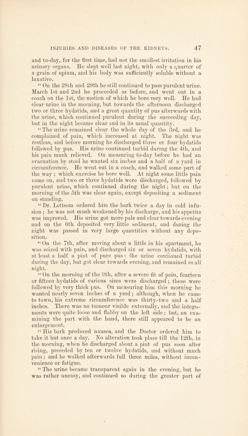 and to-day, for the first time, had not the smallest irritation in his urinary organs. He slept well last night, with only a quarter of a grain of opium, and his body was sufficiently soluble without a laxative. “ On the 28th and 29th he still continued to pass purulent urine. March 1st and 2nd he proceeded as before, and went out in a coach on the 1st, the motion of which he bore very well. He had clear urine in the morning, hut towards the afternoon discharged two or three hydatids, and a great quantity of pus afterwards with the urine, which continued purulent during the succeeding day, but in the night became clear and in its usual quantity. “ The urine remained clear the whole day of the 3rd, and he complained of pain, which increased at night. The night was restless, and before morning he discharged three or four hydatids followed by pus. His urine continued turbid during the 4th, and his pain much relieved. On measuring to-day before he had an evacuation by stool he wanted six inches and a half of a yard in circumference. He went out in a coach, and walked some part of the way ; which exercise he bore well. At night some little pain came on, and two or three hydatids were discharged, followed by purulent urine, which continued during the night; hut on the morning of the 5th was clear again, except depositing a sediment on standing. “ Dr. Lettsom ordered him the hark twice a day in cold infu¬ sion ; he was not much weakened by his discharge, and his appetite was improved. His urine got more pale and clear towards evening and on the 6th deposited very little sediment, and during the night was passed in very large quantities without any depo¬ sition. “ On the 7th, after moving about a little in his apartment, he was seized with pain, and discharged six or seven hydatids, with at least a half a pint of pure pus : the urine continued turbid during the day, but got clear towards evening, and remained so all night. “ On the morning of the 9th, after a severe fit of pain, fourteen or fifteen hydatids of various sizes were discharged; these were followed by very thick pus. On measuring him this morning he wanted nearly seven inches of a yard; although, when he came to town, his extreme circumference was thirty-two and a half inches. There was no tumour visible externally, and the integu¬ ments were quite loose and flabby on the left side; but, on exa¬ mining the part with the hand, there still appeared to be an enlargement. “ His hark produced nausea, and the Doctor ordered him to take it but once a day. No alteration took place till the 12th, in the morning, when he discharged about a pint of pus soon after rising, preceded by ten or twelve hydatids, and without much pain; and he walked afterwards full three miles, without incon¬ venience or fatigue. “ The urine became transparent again in the evening, but he was rather uneasy, and continued so during the greater part of